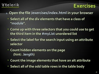 Exercises Open the file  /exercises/index.html  in your browser Select all of the div elements that have a class of " module ". Come up with three selectors that you could use to get the third item in the  #myList  unordered list Select the label for the search input using an attribute selector Count hidden elements on the page  (hint: . length ) Count the image elements that have an alt attribute Select all of the odd table rows in the table body 