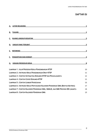 JUKNIS PENGEMBANGAN KTSP SMA 
0 
©2010-Direktorat Pembinaan SMA 
DAFTAR ISI 
A. LATAR BELAKANG 1 
B. TUJUAN 1 
C. RUANG LINGKUP KEGIATAN 2 
D. UNSUR YANG TERLIBAT 2 
E. REFERENSI 2 
F. PENGERTIAN DAN KONSEP 3 
G. URAIAN PROSEDUR KERJA 8 
LAMPIRAN 1 : ALUR PROSEDUR KERJA PENGEMBANGAN KTSP 10 
LAMPIRAN 2 : INSTRUKSI KERJA PENGEMBANGAN DRAF KTSP 11 
LAMPIRAN 3 : CONTOH SISTEMATIKA DOKUMEN KTSP DAN PENJELASANNYA 12 
LAMPIRAN 4 : CONTOH COVER DOKUMEN KTSP 15 
LAMPIRAN 5 : CONTOH LEMBAR PENGESAHAN 16 
LAMPIRAN 6 : INSTRUKSI KERJA PENYUSUNAN KALENDER PENDIDIKAN SMA (BENTUK MATRIKS) 17 
LAMPIRAN 7 : CONTOH KALENDER PENDIDIKAN SMA, SMALB, DAN SMK PROVINSI DKI JAKARTA 18 
LAMPIRAN 8 : CONTOH KALENDER PENDIDIKAN SMA 19 
 