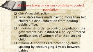 Measures taken by various countries to control
population
 China’s one child policy.
 India: states have made having more than two
children a disqualification from holding
public office.
 Uzbekistan :In order to control population, the
government has instituted a policy of forced
sterilizations of women after their second
child.
 Pakistan: Authorities are promoting child
spacing by encouraging 3 years between
babies
 