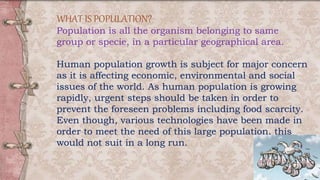 WHAT IS POPULATION?
Population is all the organism belonging to same
group or specie, in a particular geographical area.
Human population growth is subject for major concern
as it is affecting economic, environmental and social
issues of the world. As human population is growing
rapidly, urgent steps should be taken in order to
prevent the foreseen problems including food scarcity.
Even though, various technologies have been made in
order to meet the need of this large population, this
would not suit in a long run.
 