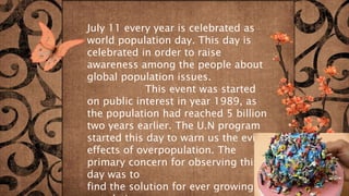 July 11 every year is celebrated as
world population day. This day is
celebrated in order to raise
awareness among the people about
global population issues.
This event was started
on public interest in year 1989, as
the population had reached 5 billion
two years earlier. The U.N program
started this day to warn us the evil
effects of overpopulation. The
primary concern for observing this
day was to
find the solution for ever growing
 
