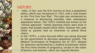 HISTORY:
• India, in fact, was the first country to have a population
policy, which was introduced in 1952, and is now known
as the ‘First Five Year Plan’. This plan was introduced as
a response to decreasing mortality rates subsequent
population boom. The 1950′s method was known as the
‘clinical approach’. Family planning clinics were built in
hopes that people would utilize them, however this plan
failed as parents had no incentives to attend these
clinics.
• In the 1970’s, a more focused effort was being directed
by the government to decrease population growth. The
Medical Termination of Pregnancy Act of 1971 allowed
for abortions performed by a medical practitioner within
the first three months of pregnancy, except in the states
of Jammu and Kashmir, which are majority Muslim.
 