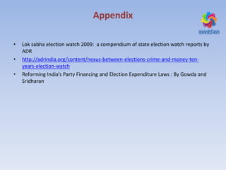 Appendix
• Lok sabha election watch 2009: a compendium of state election watch reports by
ADR
• http://adrindia.org/content/nexus-between-elections-crime-and-money-ten-
years-election-watch
• Reforming India’s Party Financing and Election Expenditure Laws : By Gowda and
Sridharan
 