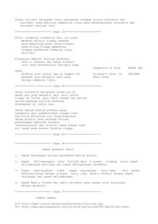 Tiang (column) merupakan hasil pertemuan endapan antara stalaktit dan
stalakmit yang akhirnya membentuk tiang yang menghubungkan stalaktit dan
stalakmit menjadi satu
----------------------- Page 33-----------------------
Tirai (drapery) terbentuk dari air yang
menetes melalui bidang rekahan
yang memanjang pada langit-langit
yang miring hingga membentuk
endapan berbentuk lembaran tipis
vertikal.
Flowstone deposit kalsium karbonat,
CaCO 3, gipsum, dan bahan mineral
lain yang terakumulasi berlapis pada
Draperies in King KARST GOA
GONG,
dinding atau lantai gua di tempat air Solomon's Cave, in PACITAN
menetes atau mengalir dari atas Mole Creek
berupa lembaran tipis.
----------------------- Page 34-----------------------
Teras Travertin merupakan kolam air di
dasar gua yang mengalir dari satu lantai
tinggi ke lantai yang lebih rendah dan ketika
mereka menguap kalsium karbonat
diendapkan di lantai gua.
Geode adalah bentuk permata yang
terbentuk dari pembentukkan rongga oleh
aktivitas pelarutan air tanah.Kemudian
dalam kondisi yang berbeda terjadi
pengendapan material mineral
(kuarsa,kalsit dan fluorit) yang dibawa oleh
air tanah pada bagian dinding rongga.
----------------------- Page 35-----------------------
----------------------- Page 36-----------------------
Aspek geografi Karst
1. Aspek Keruangan; proses perubahan bentuk batuan.
2. Aspek Kelingkungan; bisa dilihat dari 2 ruang lingkup yaitu aspek
kelingkungan perilaku dan aspek kelingkungan fenomena.
3. Aspek Kewilayahan; tidak dapat dipisahkan satu sama lain dalam
keterkaitannya dengan wilayah lain, juga selalu terkait dengan aspek
keruangan dan aspek kelingkungan.
4. Aspek Waktu; Proses dan waktu tersebut yang sangat erat kaitannya
dengan geografi.
----------------------- Page 37-----------------------
Sumber Gambar
â€¢ http://www2.ulg.ac.be/geolsed/processus/dolines.jpg
â€¢ http://www.speleogenesis.info/archive/sg9/artId3290/img/02-Zhu-Chen-
 