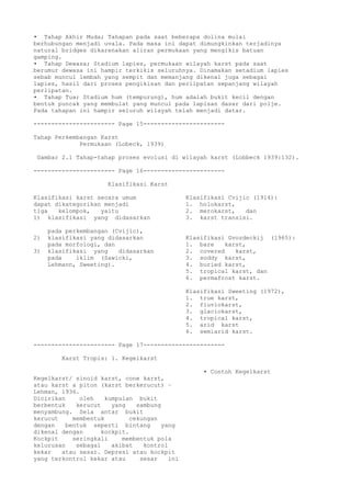 • Tahap Akhir Muda; Tahapan pada saat beberapa dolina mulai
berhubungan menjadi uvala. Pada masa ini dapat dimungkinkan terjadinya
natural bridges dikarenakan aliran permukaan yang mengikis batuan
gamping.
• Tahap Dewasa; Stadium lapies, permukaan wilayah karst pada saat
berumur dewasa ini hampir terkikis seluruhnya. Dinamakan setadium lapies
sebab muncul lembah yang sempit dan memanjang dikenal juga sebagai
lapies, hasil dari proses pengikisan dan perlipatan sepanjang wilayah
perlipatan.
• Tahap Tua; Stadium hum (tempurung), hum adalah bukit kecil dengan
bentuk puncak yang membulat yang muncul pada lapisan dasar dari polje.
Pada tahapan ini hampir seluruh wilayah telah menjadi datar.
----------------------- Page 15-----------------------
Tahap Perkembangan Karst
Permukaan (Lobeck, 1939)
Gambar 2.1 Tahap-tahap proses evolusi di wilayah karst (Lobbeck 1939:132).
----------------------- Page 16-----------------------
Klasifikasi Karst
Klasifikasi karst secara umum Klasifikasi Cvijic (1914):
dapat dikategorikan menjadi 1. holokarst,
tiga kelompok, yaitu 2. merokarst, dan
1) klasifikasi yang didasarkan 3. karst transisi.
pada perkembangan (Cvijic),
2) klasifikasi yang didasarkan Klasifikasi Gvozdeckij (1965):
pada morfologi, dan 1. bare karst,
3) klasifikasi yang didasarkan 2. covered karst,
pada iklim (Sawicki, 3. soddy karst,
Lehmann, Sweeting). 4. buried karst,
5. tropical karst, dan
6. permafrost karst.
Klasifikasi Sweeting (1972),
1. true karst,
2. fluviokarst,
3. glaciokarst,
4. tropical karst,
5. arid karst
6. semiarid karst.
----------------------- Page 17-----------------------
Karst Tropis: 1. Kegelkarst
• Contoh Kegelkarst
Kegelkarst/ sinoid karst, cone karst,
atau karst a piton (karst berkerucut) –
Lehman, 1936.
Dicirikan oleh kumpulan bukit
berbentuk kerucut yang sambung
menyambung. Sela antar bukit
kerucut membentuk cekungan
dengan bentuk seperti bintang yang
dikenal dengan kockpit.
Kockpit seringkali membentuk pola
kelurusan sebagai akibat kontrol
kekar atau sesar. Depresi atau kockpit
yang terkontrol kekar atau sesar ini
 