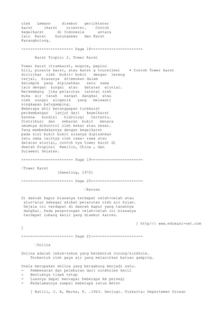 oleh Lemann disebut gerichteter
karst (karst oriente). Contoh
kegelkarst di Indonesia antara
lain Karst Gunungsewu dan Karst
Karangbolong.
----------------------- Page 18-----------------------
Karst Tropis: 2. Tower Karst
Tower karst (trumkarst, mogote, pepino
hill, pinacle karst, atau karst a tourelles) • Contoh Tower karst
dicirikan oleh bukit- bukit dengan lereng
terjal, biasanya ditemukan dalam
kelompok yang dipisahkan satu sama
lain dengan sungai atau dataran aluvial.
Berkembang jika pelarutan lateral oleh
muka air tanah sangat dangkal atau
oleh sungai alogenik yang melewati
singkapan batugamping.
Beberapa ahli beranggapan turmkarst
perkembangan lanjut dari kegelkarst
karena kondisi hidrologi tertentu.
Distribusi dan sebaran bukit menara
umumnya dikontrol oleh kekar atau sesar.
Yang membedakannya dengan kegelkarst
pada sisi bukit bukit sisanya dipisahkan
satu sama lainnya oleh rawa- rawa atau
dataran aluvial, contoh nya tower karst di
daerah Propinsi Kweilin, China , dan
Sulawesi Selatan.
----------------------- Page 19-----------------------
Tower Karst
(Sweeting, 1972)
----------------------- Page 20-----------------------
Karren
Di daerah kapur biasanya terdapat celah-celah atau
alur-alur sebagai akibat pelarutan oleh air hujan.
Gejala ini terdapat di daerah kapur yang tanahnya
dangkal. Pada perpotongan celah-celah ini biasanya
terdapat lubang kecil yang disebut karren.
[ http//: www.edukasi-net.com
]
----------------------- Page 21-----------------------
Dolina
Dolina adalah lekuk-lekuk yang berbentuk corong/sinkhole.
Terbentuk oleh gaya air yang melarutkan batuan gamping.
Uvala merupakan dolina yang bergabung menjadi satu.
- Pembesaran dan peleburan dari sinkholes kecil
- Bentuknya tidak tetap
- Luasnya dapat mencapai beberapa km persegi
- Kedalamannya sampai beberapa ratus meter
[ Katili, J. A, Marks, P. .1963. Geologi. Djakarta: Departemen Urusan
 