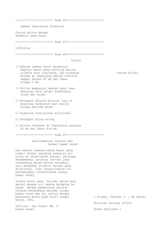 ----------------------- Page 26-----------------------
Gambar Subsidence Sinkholes
Contoh doline dengan
diameter yang besar
----------------------- Page 27-----------------------
ï€§Dolina
----------------------- Page 28-----------------------
Poljes
ï€€Adalah lembah karst berbentuk
depresi besar yang tertutup batuan
soluble atau insoluble, dan biasanya Contoh Poljes
berada di sepanjang daerah tektonik
sampai dengan 60 km dan lebar
hingga 5 km.
ï€€Poljes mempunyai daerah yang luas,
dasarnya rata tetapi dindingnya
curam dan tajam.
ï€€Terdapat dataran Aluvial luas di
dasarnya terbentuk saat banjir
selama periode basah
ï€€dibentuk oleh proses solutional
ï€€Terdapat blind valley
ï€€Poljes terbesar di Yugoslavia panjang
40 km dan lebar 6-8 km.
----------------------- Page 29-----------------------
Goa/Limestone caverns dan
Sungai bawah tanah
Goa adalah lubang-lubang besar yang
timbul akibat masuknya sebagian air
hujan ke celah-celah batuan, sehingga
menyebabkan larutnya zat-zat yang
terkandung dalam batuan tersebut,
lalu mengubah struktur batuan yang
dilaluinya. Jika lubang-lubang itu
berhubungan, terbentuklah sungai
bawah tanah.
Proses kimia yang terjadi dalam zona
aerasi dengan air vadose bergerak ke
bawah dengan pembesaran saluran
terbuka berkembang menjadi sungai
bawah tanah dan air terjun dengan
penekanan besar pada erosi sungai [ Plumer, Charles C. , Mc Geary,
David. 1991.
Phisical Geology (fifth
edition). San Diego: Wm. C.
bawah tanah. Brown Publisher ]
 