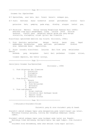 ----------------------- Page 30-----------------------
Ornamen Gua (Speleothem)
â€¢ Speleothem, asal kata dari Yunani berarti endapan gua.
â€¢ Suatu bentukan dasar terbentuk akibat pertumbuhan mineral hasil
pelarutan batu gamping pada atap, dinding ataupun lantai gua.
â€¢ Peraturan Menteri Energi tentang Pengelolaan Kawasan Kars (2000):
bentukan alam hasil pengendapan ulang larutan jenuh kalsium
karbonat (CaCO3) yang menghiasi bagian dalam gua yang berupa
stalactite, stalagmite, column (pilar) dan flowstone .
Klasifikasi speleothem memiliki dua hirarki (Gillieson, 1996);
1. Form (bentuk); speleothem dengan bentuk dasar yang dapat
membedakan berdasarkan pada perilaku pertumbuhan mineral
atau mekanisme dasar deposisinya.
2. Style (corak); klasifikasi lanjutan dari form yang menjelaskan
bentuk
berbeda yang merupakan hasil dari perbedaan tingkat aliran,
tingkat deposisi, dan faktor lainnya.
----------------------- Page 31-----------------------
Jenis-jenis Ornamen Gua/Speleothem
(Gillieson , 1996)
1. Form dripstone dan flowstone
1. Stalactite
2. Stalagmite
3. Draperies
4. Flowstone sheet
2. Form Erratic
1. Shield
2. Helictites
3. Form Botryoidal
4. Anthodite
5. Moonmilk
3. Form sub-aqueous
1. Kolam rimstone
2. Concretion dari berbagai macam
3. Deposit kolam
4. Deretan kristal
----------------------- Page 32-----------------------
ï€§Stalaktit-Stalakmit-Column
Stalaktit yang di atas stalakmit yang di bawah
Stalaktit adalah endapan kapur yang menggantung pada langit-langit gua (atas).
Bentuknya biasanya panjang, runcing dan tengahnya mempunyai lubang
rambut.
Stalakmit adalah endapan kapur yang terdapat pada lantai gua (bawah).
Bentuknya tidak berlubang, berlapis-lapis, dan agak tumpul. Jika stalaktit
dan
stalakmit bisa bersambung, maka akan menjadi tiang kapur (pillar).
 