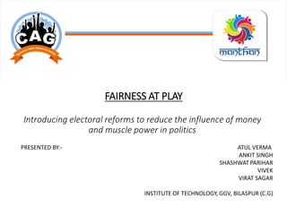 FAIRNESS AT PLAY
Introducing electoral reforms to reduce the influence of money
and muscle power in politics
PRESENTED BY:- ATUL VERMA
ANKIT SINGH
SHASHWAT PARIHAR
VIVEK
VIRAT SAGAR
INSTITUTE OF TECHNOLOGY, GGV, BILASPUR (C.G)
 