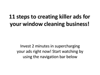 11 steps to creating killer ads for your window cleaning business! Invest 2 minutes in supercharging your ads right now! Start watching by using the navigation bar below 