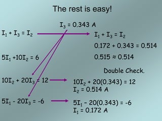 The rest is easy!
I1 + I3 = I2
5I1 - 20I3 = -6
10I2 + 20I3 = 12
5I1 +10I2 = 6
I3 = 0.343 A
5I1 – 20(0.343) = -6
I1 = 0.172 A
10I2 + 20(0.343) = 12
I2 = 0.514 A
Double Check.
I1 + I3 = I2
0.172 + 0.343 = 0.514
0.515 ≈ 0.514
 