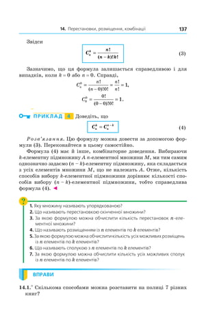 14. Перестановки, розміщення, комбінації 137
Звідси
	 Cn
k n
n k k
=
−
!
( )! !
	 (3)
Зазначимо, що ця формула залишається справедливою і  для
випадків, коли k = 0 або n = 0. Справді,
Cn
n
n
n
n
0
0 0
1
= = =
−
!
( )! !
!
!
,
C0
0 0
0 0 0
1
= =
−
!
( )! !
.
  
ПРИКЛАД   4   Доведіть, що
	 C C
n
k
n
n k
= −
	 (4)
Розв’язання. Цю формулу можна довести за допомогою фор-
мули (3). Переконайтеся в цьому самостійно.
Формула (4) має й інше, комбінаторне доведення. Вибираючи
k-елементну підмножину A n-елементної множини M, ми тим самим
однозначно задаємо (n – k)-елементну підмножину, яка складається
з усіх елементів множини M, що не належать A. Отже, кількість
способів вибору k-елементної підмножини дорівнює кількості спо-
собів вибору (n – k)-елементної підмножини, тобто справедлива
формула (4). ◄
1. Яку множину називають упорядкованою?
2. Що називають перестановкою скінченної множини?
3. За якою формулою можна обчислити кількість перестановок n-еле­
ментної множини?
4. Що називають розміщенням із n елементів по k елементів?
5. За якою формулою можна обчислити кількість усіх можливих розміщень
із n елементів по k елементів?
6. Що називають сполукою з n елементів по k елементів?
7. За якою формулою можна обчислити кількість усіх можливих сполук
із n елементів по k елементів?
ВПРАВИ
14.1.° Скількома способами можна розставити на полиці 7 різних
книг?
 