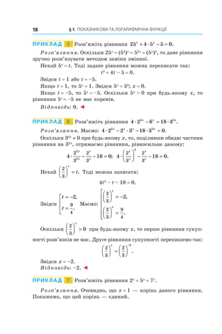 § 1. ПОКАЗНИКОВА ТА ЛОГАРИФМІЧНА ФУНКЦІЇ
18
ПРИКЛАД   5   Розв’яжіть рівняння 25 4 5 5 0
x x
+ − =
æ .
Розв’язання. Оскільки 25x
 = (52
)x
 = 52x
 = (5x
)2
, то дане рівняння
зручно розв’язувати методом заміни змінної.
Нехай 5x
 = t. Тоді задане рівняння можна переписати так:
t2
 + 4t – 5 = 0.
Звідси t = 1 або t = –5.
Якщо t = 1, то 5x
 = 1. Звідси 5x
 = 50
; x = 0.
Якщо t = –5, то 5x
 = –5. Оскільки 5x
  0 при будь-якому x, то
рівняння 5x 
= –5 не має коренів.
Відповідь: 0. ◄
ПРИКЛАД   6   Розв’яжіть рівняння 4 2 6 18 3
2 2
æ æ
x x x
− = .
Розв’язання. Маємо: 4 2 2 3 18 3 0
2 2
æ æ æ
x x x x
− − = .
Оскільки 32x
 ≠ 0 при будь-якому x, то, поділивши обидві частини
рівняння на 32x
, отримаємо рівняння, рівносильне даному:
4 18 0
2
3
2
3
2
2
æ
x
x
x
x
− − = ; 4 18 0
2
3
2
3
2
æ
x
x
x
x





 − − = .
Нехай
2
3





 =
x
t. Тоді можна записати:
4t2
 – t – 18 = 0.
Звідси
t
t
= −
=




2
9
4
,
.
Маємо:
2
3
2
3
9
4
2





 = −





 =







x
x
,
.
Оскільки
2
3
0





 
x
при будь-якому x, то перше рівняння сукуп-
ності розв’язків не має. Друге рівняння сукупності перепишемо так:
2
3
2
3
2





 =






−
x
.
Звідси x = –2.
Відповідь: –2. ◄
ПРИКЛАД   7   Розв’яжіть рівняння 2x
 + 5x
 = 7x
.
Розв’язання. Очевидно, що x = 1 — корінь даного рівняння.
Покажемо, що цей корінь — єдиний.
 