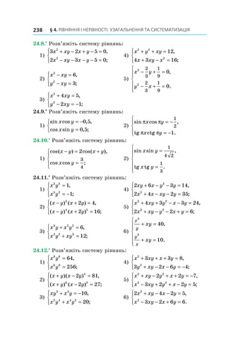 § 4. РІВНЯННЯ І НЕРІВНОСТІ. УЗАГАЛЬНЕННЯ ТА СИСТЕМАТИЗАЦІЯ
238
24.8.•
 Розв’яжіть систему рівнянь:
1)
3 2 5 0
2 3 5 0
2
2
x xy x y
x xy x y
+ − + − =
− − − − =





,
;
	 4)
x y xy
x xy x
2 2
2
12
4 3 16
+ + =
+ − =





,
;
2)
x xy
y xy
2
2
6
3
− =
− =





,
;
	 5)
x y
y x
2
2
2
3
1
9
2
3
1
9
0
0
− + =
− + =







,
.
3)
x xy
y xy
2
2
4 5
2 1
+ =
− = −





,
;
24.9.•
 Розв’яжіть систему рівнянь:
1)
sin cos , ,
cos sin , ;
x y
x y
= −
=



0 5
0 5
	 2)
sin cos ,
tg ctg .
π π
π π
x y
x y
= −
= −





1
2
1
24.10.•
 Розв’яжіть систему рівнянь:
1)
cos( ) cos( ),
cos cos ;
x y x y
x y
− = +
=





2
3
4
	 2)
sin sin ,
.
x y
x y
=
=







1
4 2
1
3
tg tg
24.11.•
 Розв’яжіть систему рівнянь:
1)
x y
x y
2 5
5 2
1
1
=
= −





,
;
	 4)
2 6 3 14
2 4 2 35
2
2
xy x y y
x x xy y
+ − − =
+ − − =





,
;
2)
( ) ( ) ,
( ) ( ) ;
x y x y
x y x y
− + =
− + =





2
4 5
2 4
2 16
	 5)
x xy y x y
x xy y x y
2 2
2 2
4 3 3 24
2 2 6
+ + − − =
+ − − + =





,
;
3)
x y x y
x y xy
3 2 2
2 2 3
6
12
+ =
+ =





,
;
	 6)
x
y
y
x
xy
xy
3
3
40
10
+ =
+ =







,
.
24.12.•
 Розв’яжіть систему рівнянь:
1)
x y
x y
8 6
6 8
64
256
=
=





,
;
	 4)
x xy x y
y xy x y
2
2
3 3 8
3 2 6 4
+ + + =
+ − − = −





,
;
2)
( )( ) ,
( ) ( ) ;
x y x y
x y x y
+ − =
+ − =





2 81
2 27
4
6 3
	 5)
x xy y x y
x xy y x y
2 2
2 2
2 2 7
3 2 2 5
+ − + + = −
− + + − =





,
;
3)
xy x y
x y x y
3 3
2 4 4 2
10
20
+ = −
+ =





,
;
	 6)
2 4 2 5
3 2 6 6
2
2
x xy x y
x xy x y
+ − − =
− − + =





,
.
 