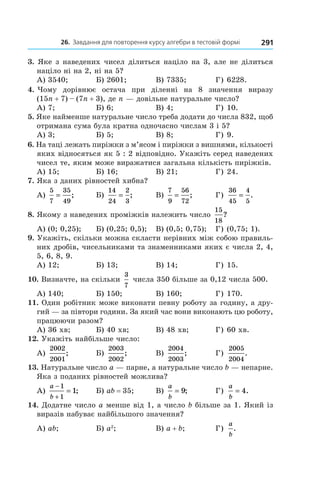 26. Завдання для повторення курсу алгебри в тестовій формі 291
3. Яке з наведених чисел ділиться націло на 3, але не ділиться
націло ні на 2, ні на 5?
А) 3540;	 Б) 2601;	 В) 7335;	 Г) 6228.
4. Чому дорівнює остача при діленні на 8 значення виразу
(15n + 7) – (7n + 3), де n — довільне натуральне число?
А) 7;	 Б) 6;	 В) 4;	 Г) 10.
5. Яке найменше натуральне число треба додати до числа 832, щоб
отримана сума була кратна одночасно числам 3 і 5?
А) 3;	 Б) 5;	 В) 8;	 Г) 9.
6. На таці лежать пиріжки з м’ясом і пиріжки з вишнями, кількості
яких відносяться як 5 : 2 відповідно. Укажіть серед наведених
чисел те, яким може виражатися загальна кількість пиріжків.
А) 15;	 Б) 16;	 В) 21;	 Г) 24.
7. Яка з даних рівностей хибна?
А)
5
7
35
49
= ;	 Б)
14
24
2
3
= ;	 В)
7
9
56
72
= ;	 Г)
36
45
4
5
= .
8. Якому з наведених проміжків належить число
15
18
?
А) (0; 0,25);	 Б) (0,25; 0,5);	 В) (0,5; 0,75);	 Г) (0,75; 1).
9. Укажіть, скільки можна скласти нерівних між собою правиль�
них дробів, чисельниками та знаменниками яких є числа 2, 4,
5, 6, 8, 9.
А) 12;	 Б) 13;	 В) 14;	 Г) 15.
10. Визначте, на скільки
3
7
числа 350 більше за 0,12 числа 500.
А) 140;	 Б) 150;	 В) 160;	 Г) 170.
11. Один робітник може виконати певну роботу за годину, а дру�
гий — за півтори години. За який час вони виконають цю роботу,
працюючи разом?
А) 36 хв;	 Б) 40 хв;	 В) 48 хв;	 Г) 60 хв.
12. Укажіть найбільше число:
А)
2002
2001
; 	 Б)
2003
2002
; 	 В)
2004
2003
; 	 Г)
2005
2004
.
13. Натуральне число a — парне, а натуральне число b — непарне.
Яка з поданих рівностей можлива?
А)
a
b
−
+
=
1
1
1; 	 Б) ab = 35;	 В)
a
b
= 9; 	 Г)
a
b
= 4.
14. Додатне число a менше від 1, а число b більше за 1. Який із
виразів набуває найбільшого значення?
А) ab;	 Б) a2
;	 В) a + b;	 Г)
a
b
.
 