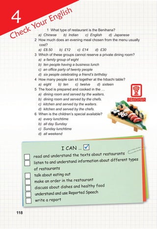 4
118
Check Your English
1 What type of restaurant is the Benihana?
a) Chinese b) Indian c) English d) Japanese
2 How much does an evening meal chosen from the menu usually
cost?
a) £8.50 b) £12 c) £14 d) £30
3 Which of these groups cannot reserve a private dining room?
a) a family group of eight
b) ten people having a business lunch
c) an ofﬁce party of twenty people
d) six people celebrating a friend’s birthday
4 How many people can sit together at the hibachi table?
a) eight b) ten c) twelve d) sixteen
5 The food is prepared and cooked in the …
a) dining room and served by the waiters.
b) dining room and served by the chefs.
c) kitchen and served by the waiters.
d) kitchen and served by the chefs.
6 When is the children’s special available?
a) every lunchtime
b) all day Sunday
c) Sunday lunchtime
d) all weekend
d) all weekend
read and understand the texts about restaurants
listen to and understand information about different types
of restaurants
talk about eating out
make an order in the restaurant
discuss about dishes and healthy food
understand and use Reported Speech
write a report
I CAN … 
 