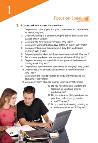 1
1 In pairs, ask and answer the questions.
Focus on Speaking
1 Do you write notes in pencil in your course book and revise them
for tests? Why (not)?
2 Do you try talking to a partner during the school breaks and after
classes only in English?
3 Do you revise new words every day? Why (not)?
4 Do you only work hard a few days before an exam? Why (not)?
5 Do you ever help your group mates if they don’t understand
anything? Why (not)?
6 Do you regularly make a list of your common mistakes? Why (not)?
7 Are you sure you know how to use your dictionary? Why (not)?
8 Do you study only the material that was given at the lesson and
nothing else? Why (not)?
9 Do you have special time or special day for studying? Why (not)?
10 Do you keep a list of useful vocabulary in a special notebook?
Why (not)?
11 Do you give the tests to yourself or study with friends and test
each other? Why (not)?
12 Do you only learn what the teacher tells you to? Why (not)?
28
13 Do you have time only to attend the
lessons? Do you have time for
anything extra?
14 Do you write everything you know on
your hand before you go into the
exam? Why (not)?
15 Do you think that passing or failing an
exam is a matter of luck? Why (not)?
 