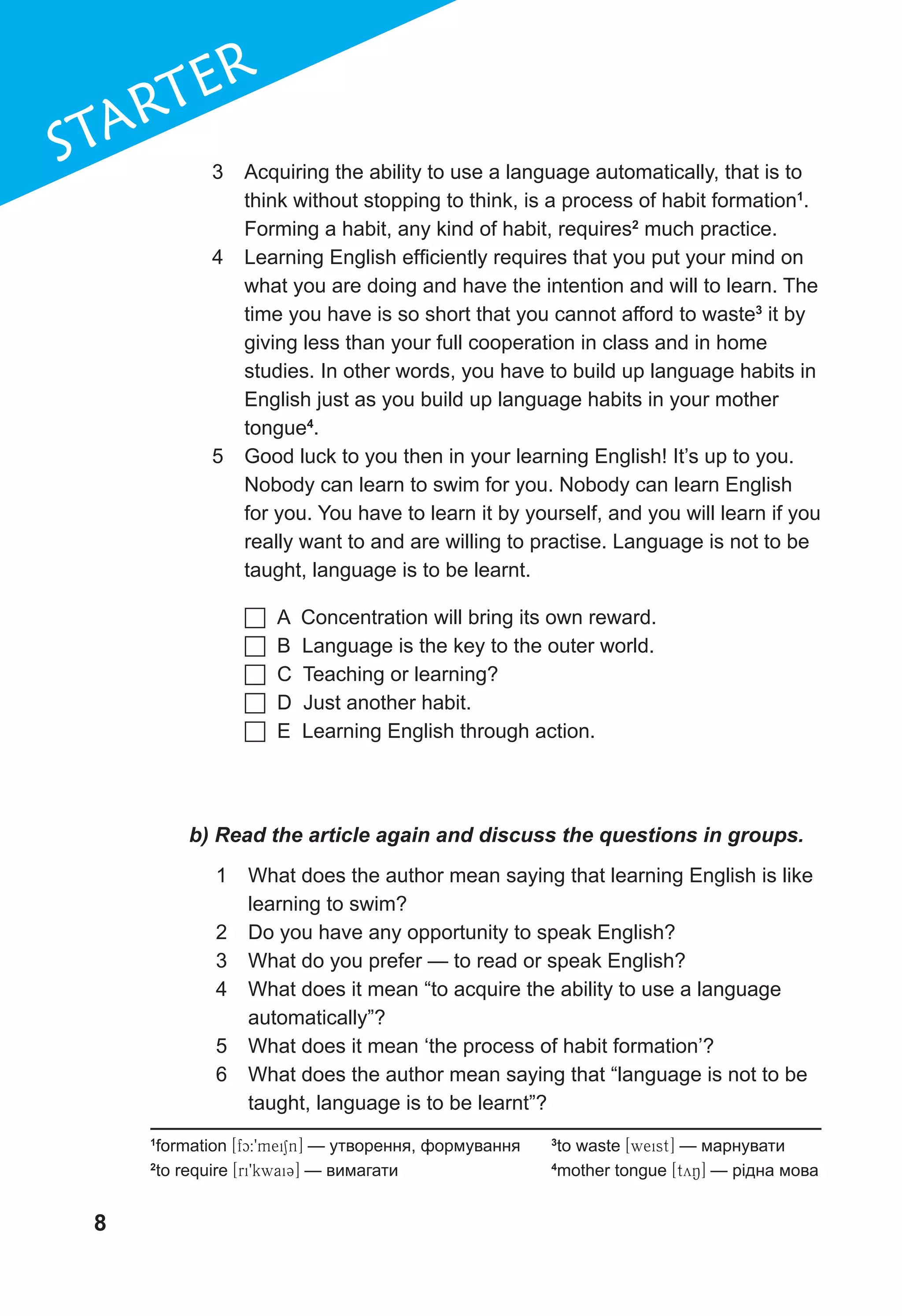 8
1
STARTER
3	 Acquiring the ability to use a language automatically, that is to
think without stopping to think, is a process of habit formation1
.
Forming a habit, any kind of habit, requires2
much practice.
4	 Learning English efficiently requires that you put your mind on
what you are doing and have the intention and will to learn. The
time you have is so short that you cannot afford to waste3
it by
giving less than your full cooperation in class and in home
studies. In other words, you have to build up language habits in
English just as you build up language habits in your mother
tongue4
.
5	 Good luck to you then in your learning English! It’s up to you.
Nobody can learn to swim for you. Nobody can learn English
for you. You have to learn it by yourself, and you will learn if you
really want to and are willing to practise. Language is not to be
taught, language is to be learnt.
1
formation [fc:9meiSn] — утворення, формування
2
to require [ri9kwai3] — вимагати
3
to waste [weist] — марнувати
4
mother tongue [tyN] — рідна мова
	A Concentration will bring its own reward.
	B Language is the key to the outer world.
	C Teaching or learning?
	D Just another habit.
	E Learning English through action.
b) Read the article again and discuss the questions in groups.
1	 What does the author mean saying that learning English is like
learning to swim?
2	 Do you have any opportunity to speak English?
3	 What do you prefer — to read or speak English?
4	 What does it mean “to acquire the ability to use a language
automatically”?
5	 What does it mean ‘the process of habit formation’?
6	 What does the author mean saying that “language is not to be
taught, language is to be learnt”?
 