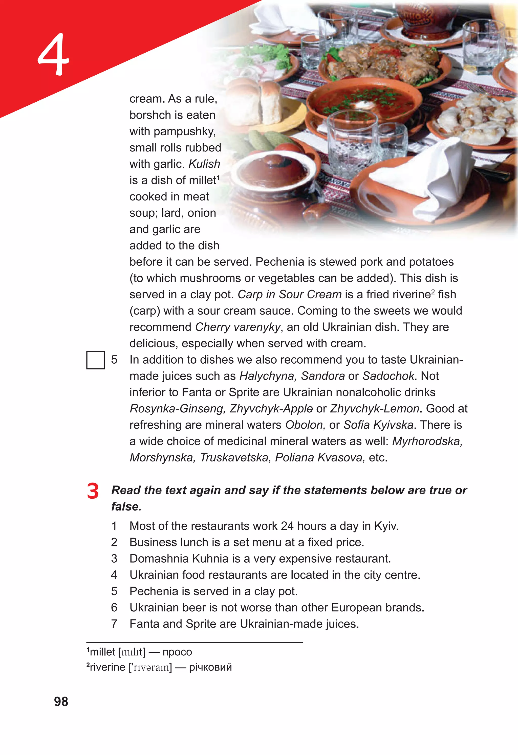 98
4 cream. As a rule,
borshch is eaten
with pampushky,
small rolls rubbed
with garlic. Kulish
is a dish of millet1
cooked in meat
soup; lard, onion
and garlic are
added to the dish
before it can be served. Pechenia is stewed pork and potatoes
(to which mushrooms or vegetables can be added). This dish is
served in a clay pot. Carp in Sour Cream is a fried riverine2
fish
(carp) with a sour cream sauce. Coming to the sweets we would
recommend Cherry varenyky, an old Ukrainian dish. They are
delicious, especially when served with cream.
5 In addition to dishes we also recommend you to taste Ukrainian-
made juices such as Halychyna, Sandora or Sadochok. Not
inferior to Fanta or Sprite are Ukrainian nonalcoholic drinks
Rosynka-Ginseng, Zhyvchyk-Apple or Zhyvchyk-Lemon. Good at
refreshing are mineral waters Obolon, or Soﬁa Kyivska. There is
a wide choice of medicinal mineral waters as well: Myrhorodska,
Morshynska, Truskavetska, Poliana Kvasova, etc.
3 Read the text again and say if the statements below are true or
false.
1 Most of the restaurants work 24 hours a day in Kyiv.
2 Business lunch is a set menu at a fixed price.
3 Domashnia Kuhnia is a very expensive restaurant.
4 Ukrainian food restaurants are located in the city centre.
5 Pechenia is served in a clay pot.
6 Ukrainian beer is not worse than other European brands.
7 Fanta and Sprite are Ukrainian-made juices.
1
millet [milit] — просо
2
riverine [9rivCrain] — річковий
 