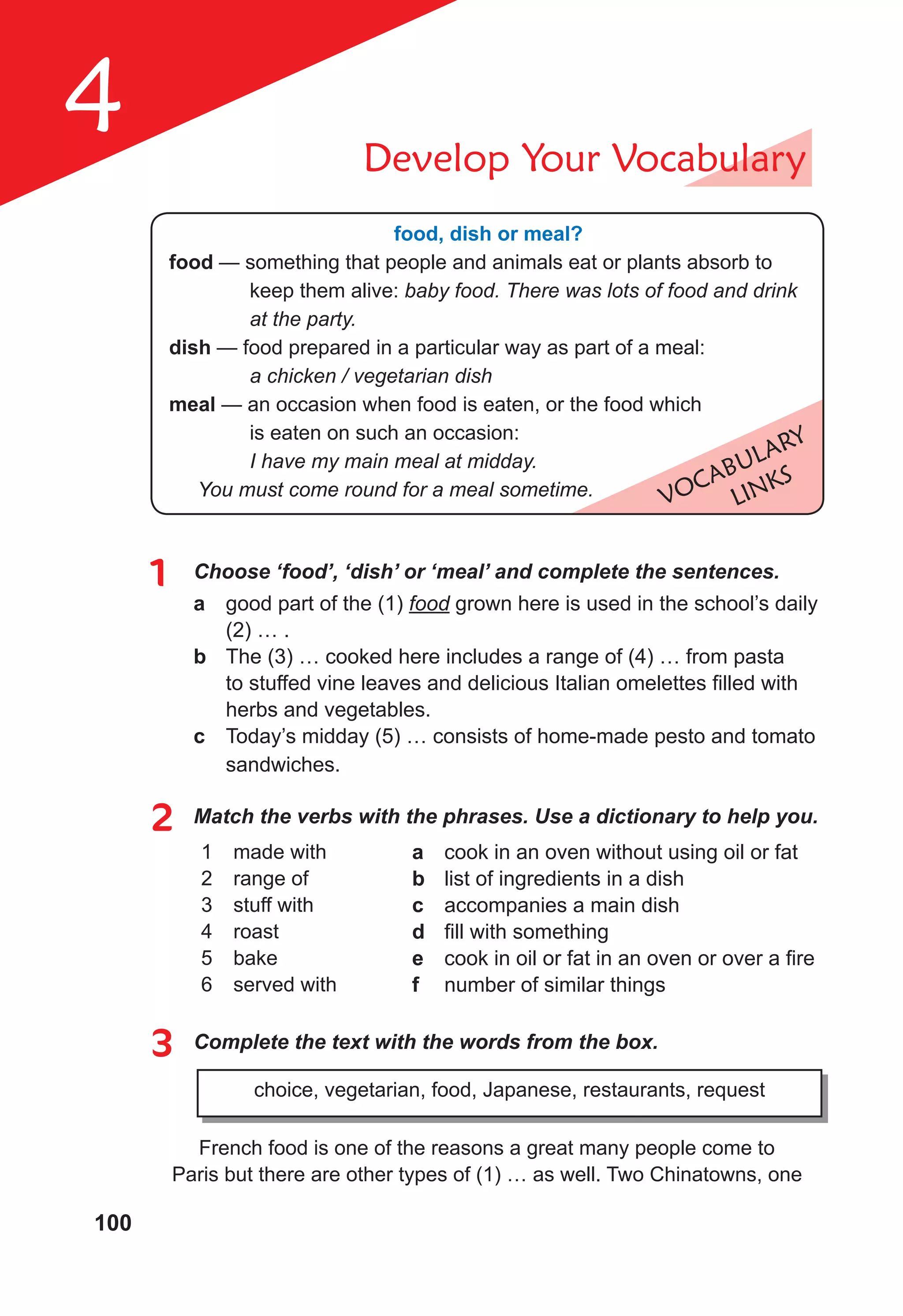 100
4 Develop Your Vocabulary
VOCABULARY
LINKS
food, dish or meal?
food — something that people and animals eat or plants absorb to
keep them alive: baby food. There was lots of food and drink
at the party.
dish — food prepared in a particular way as part of a meal:
a chicken / vegetarian dish
meal — an occasion when food is eaten, or the food which
is eaten on such an occasion:
I have my main meal at midday.
You must come round for a meal sometime.
1 Choose ‘food’, ‘dish’ or ‘meal’ and complete the sentences.
a good part of the (1) food grown here is used in the school’s daily
(2) … .
b The (3) … cooked here includes a range of (4) … from pasta
to stuffed vine leaves and delicious Italian omelettes filled with
herbs and vegetables.
c Today’s midday (5) … consists of home-made pesto and tomato
sandwiches.
2 Match the verbs with the phrases. Use a dictionary to help you.
1 made with
2 range of
3 stuff with
4 roast
5 bake
6 served with
a cook in an oven without using oil or fat
b list of ingredients in a dish
c accompanies a main dish
d fill with something
e cook in oil or fat in an oven or over a fire
f number of similar things
3 Complete the text with the words from the box.
choice, vegetarian, food, Japanese, restaurants, request
French food is one of the reasons a great many people come to
Paris but there are other types of (1) … as well. Two Chinatowns, one
 