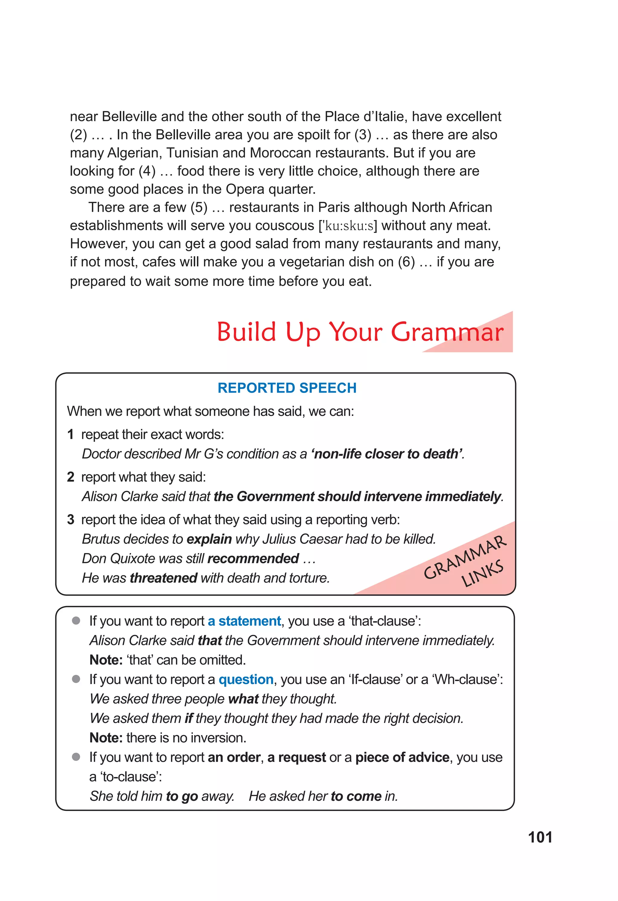 101
near Belleville and the other south of the Place d’Italie, have excellent
(2) … . In the Belleville area you are spoilt for (3) … as there are also
many Algerian, Tunisian and Moroccan restaurants. But if you are
looking for (4) … food there is very little choice, although there are
some good places in the Opera quarter.
There are a few (5) … restaurants in Paris although North African
establishments will serve you couscous [9ku:sku:s] without any meat.
However, you can get a good salad from many restaurants and many,
if not most, cafes will make you a vegetarian dish on (6) … if you are
prepared to wait some more time before you eat.
Build Up Your Grammar
GRAMMAR
LINKS
REPORTED SPEECH
When we report what someone has said, we can:
1 repeat their exact words:
Doctor described Mr G’s condition as a ‘non-life closer to death’.
2 report what they said:
Alison Clarke said that the Government should intervene immediately.
3 report the idea of what they said using a reporting verb:
Brutus decides to explain why Julius Caesar had to be killed.
Don Quixote was still recommended …
He was threatened with death and torture.
z
z If you want to report a statement, you use a ‘that-clause’:
Alison Clarke said that the Government should intervene immediately.
Note: ‘that’ can be omitted.
z
z If you want to report a question, you use an ‘If-clause’ or a ‘Wh-clause’:
We asked three people what they thought.
We asked them if they thought they had made the right decision.
Note: there is no inversion.
z
z If you want to report an order, a request or a piece of advice, you use
a ‘to-clause’:
She told him to go away. He asked her to come in.
 