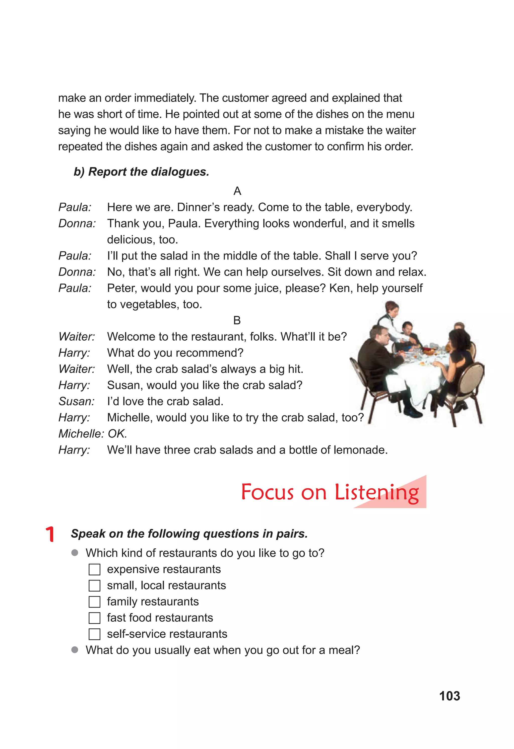 103
make an order immediately. The customer agreed and explained that
he was short of time. He pointed out at some of the dishes on the menu
saying he would like to have them. For not to make a mistake the waiter
repeated the dishes again and asked the customer to confirm his order.
b) Report the dialogues.
A
Paula: 	 Here we are. Dinner’s ready. Come to the table, everybody.
Donna: 	 Thank you, Paula. Everything looks wonderful, and it smells
delicious, too.
Paula: 	 I’ll put the salad in the middle of the table. Shall I serve you?
Donna: 	 No, that’s all right. We can help ourselves. Sit down and relax.
Paula: 	 Peter, would you pour some juice, please? Ken, help yourself
to vegetables, too.
B
Waiter: 	 Welcome to the restaurant, folks. What’ll it be?
Harry: 	 What do you recommend?
Waiter: 	 Well, the crab salad’s always a big hit.
Harry: 	 Susan, would you like the crab salad?
Susan: 	 I’d love the crab salad.
Harry: 	 Michelle, would you like to try the crab salad, too?
Michelle: OK.
Harry: 	 We’ll have three crab salads and a bottle of lemonade.
Focus on Listening
1	 Speak on the following questions in pairs.
z
z Which kind of restaurants do you like to go to?
	expensive restaurants
	small, local restaurants
	family restaurants
	fast food restaurants
	self-service restaurants
z
z What do you usually eat when you go out for a meal?
 