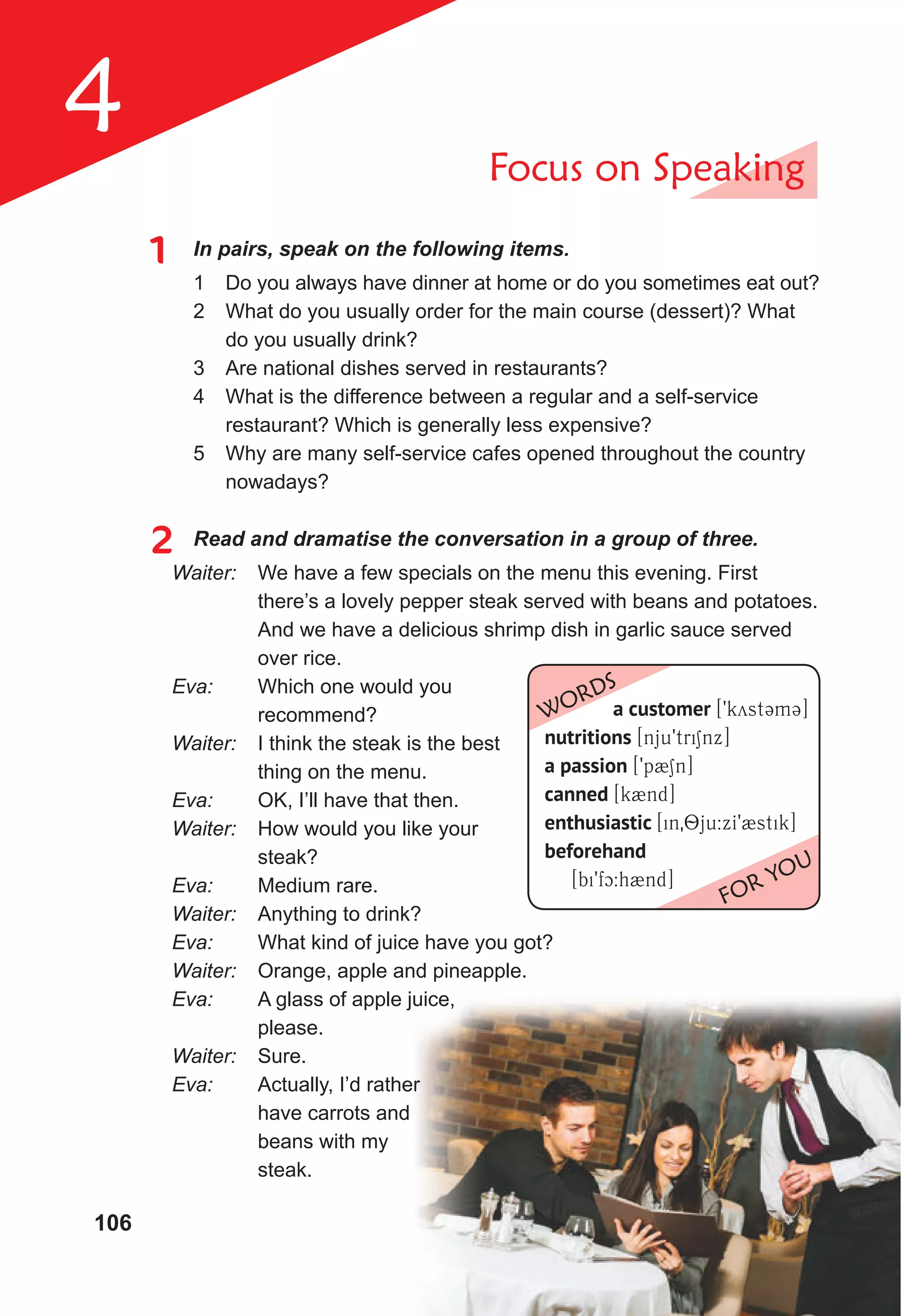 106
4 Focus on Speaking
1 In pairs, speak on the following items.
1 Do you always have dinner at home or do you sometimes eat out?
2 What do you usually order for the main course (dessert)? What
do you usually drink?
3 Are national dishes served in restaurants?
4 What is the difference between a regular and a self-service
restaurant? Which is generally less expensive?
5 Why are many self-service cafes opened throughout the country
nowadays?
2 Read and dramatise the conversation in a group of three.
Waiter: We have a few specials on the menu this evening. First
there’s a lovely pepper steak served with beans and potatoes.
And we have a delicious shrimp dish in garlic sauce served
over rice.
Eva: Which one would you
recommend?
Waiter: I think the steak is the best
thing on the menu.
Eva: OK, I’ll have that then.
Waiter: How would you like your
steak?
Eva: Medium rare.
Waiter: Anything to drink?
Eva: What kind of juice have you got?
Waiter: Orange, apple and pineapple.
Eva: A glass of apple juice,
please.
Waiter: Sure.
Eva: Actually, I’d rather
have carrots and
beans with my
steak.
A glass of apple juice,
Actually, I’d rather
a customer [9kyst3m3]
nutritions [nju9triSnx]
a passion [9p2Sn]
canned [k2nd]
enthusiastic [in08ju:xI92stik]
beforehand
[bi9fc:h2nd]
WORDS
FOR YOU
 
