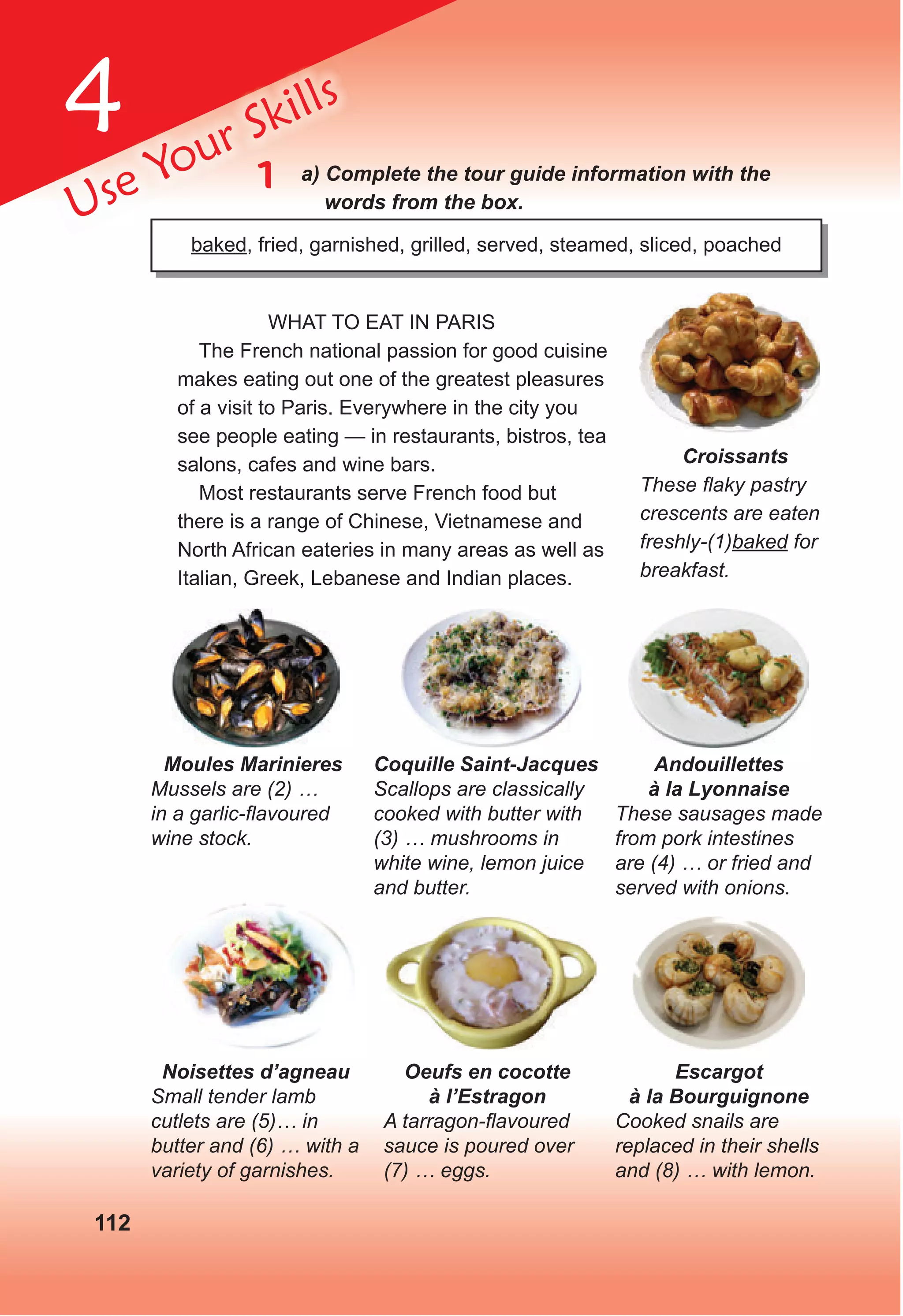 4
112
Use Your Skills
1 a) Complete the tour guide information with the
words from the box.
baked, fried, garnished, grilled, served, steamed, sliced, poached
WHAT TO EAT IN PARIS
The French national passion for good cuisine
makes eating out one of the greatest pleasures
of a visit to Paris. Everywhere in the city you
see people eating — in restaurants, bistros, tea
salons, cafes and wine bars.
Most restaurants serve French food but
there is a range of Chinese, Vietnamese and
North African eateries in many areas as well as
Italian, Greek, Lebanese and Indian places.
Moules Marinieres
Mussels are (2) …
in a garlic-ﬂavoured
wine stock.
Coquille Saint-Jacques
Scallops are classically
cooked with butter with
(3) … mushrooms in
white wine, lemon juice
and butter.
Andouillettes
à la Lyonnaise
These sausages made
from pork intestines
are (4) … or fried and
served with onions.
Noisettes d’agneau
Small tender lamb
cutlets are (5)… in
butter and (6) … with a
variety of garnishes.
Oeufs en cocotte
à l’Estragon
A tarragon-ﬂavoured
sauce is poured over
(7) … eggs.
Escargot
à la Bourguignone
Cooked snails are
replaced in their shells
and (8) … with lemon.
Croissants
These ﬂaky pastry
crescents are eaten
freshly-(1)baked for
breakfast.
 