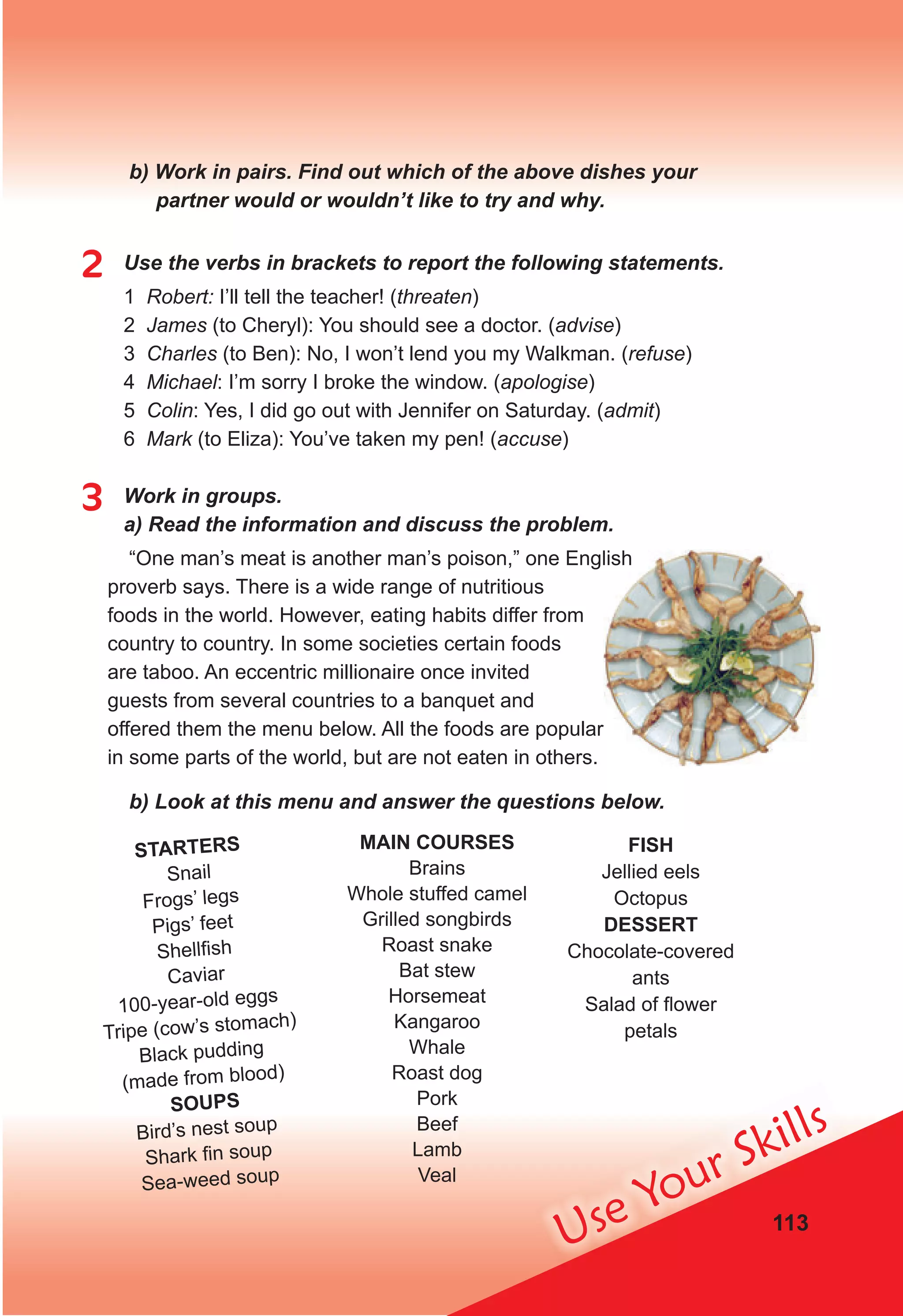 113
Use Your Skills
b) Work in pairs. Find out which of the above dishes your
partner would or wouldn’t like to try and why.
2 Use the verbs in brackets to report the following statements.
1 Robert: I’ll tell the teacher! (threaten)
2 James (to Cheryl): You should see a doctor. (advise)
3 Charles (to Ben): No, I won’t lend you my Walkman. (refuse)
4 Michael: I’m sorry I broke the window. (apologise)
5 Colin: Yes, I did go out with Jennifer on Saturday. (admit)
6 Mark (to Eliza): You’ve taken my pen! (accuse)
3 Work in groups.
a) Read the information and discuss the problem.
“One man’s meat is another man’s poison,” one English
proverb says. There is a wide range of nutritious
foods in the world. However, eating habits differ from
country tо country. In some societies certain foods
are taboo. An eccentric millionaire once invited
guests from several countries tо a banquet and
offered them the menu below. All the foods are popular
in some parts of the world, but are not eaten in others.
b) Look at this menu and answer the questions below.
“One man’s meat is another man’s poison,” one English
offered them the menu below. All the foods are popular
STARTERS
Snail
Frogs’ legs
Pigs’ feet
Shellfish
Caviar
100-year-old eggs
Tripe (cow’s stomach)
Black pudding
(made from blood)
SOUPS
Bird’s nest soup
Shark fin soup
Sea-weed soup
FISH
Jellied eels
Octopus
DESSERT
Chocolate-covered
ants
Salad of ﬂower
petals
MAIN COURSES
Brains
Whole stuffed camel
Grilled songbirds
Roast snake
Bat stew
Horsemeat
Kangaroo
Whale
Roast dog
Pork
Beef
Lamb
Veal
 