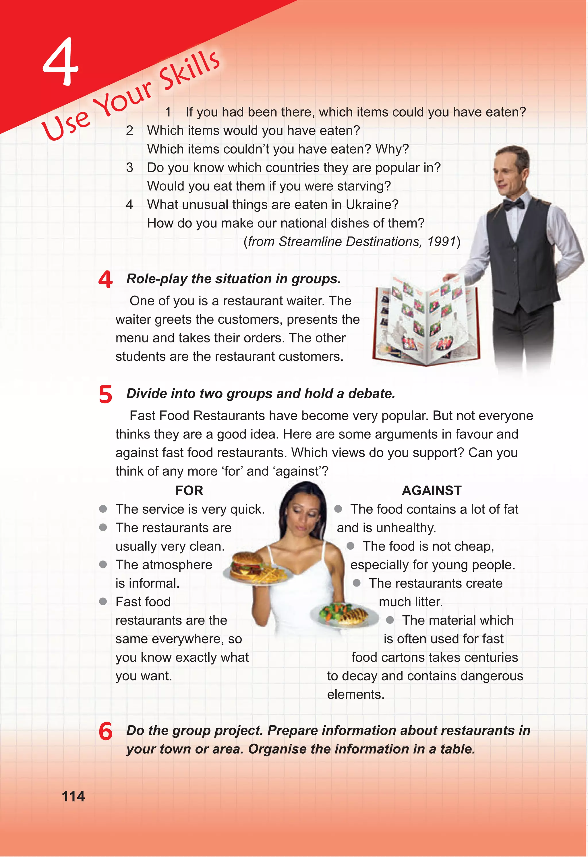 4
114
Use Your Skills
1 If you had been there, which items could you have eaten?
2 Which items would you have eaten?
Which items couldn’t you have eaten? Whу?
3 Do you know which countries they are popular in?
Would you eat them if you were starving?
4 What unusual things are eaten in Ukraine?
How do you make our national dishes of them?
(from Streamline Destinations, 1991)
4 Role-play the situation in groups.
One of you is a restaurant waiter. The
waiter greets the customers, presents the
menu and takes their orders. The other
students are the restaurant customers.
5 Divide into two groups and hold a debate.
Fast Food Restaurants have become very popular. But not everyone
thinks they are a good idea. Here are some arguments in favour and
against fast food restaurants. Which views do you support? Can you
think of any more ‘for’ and ‘against’?
6 Do the group project. Prepare information about restaurants in
your town or area. Organise the information in a table.
FOR
z
z The service is very quick.
z
z The restaurants are
usually very clean.
z
z The atmosphere
is informal.
z
z Fast food
restaurants are the
same everywhere, so
you know exactly what
you want.
AGAINST
z The food contains a lot of fat
and is unhealthy.
z The food is not cheap,
especially for young people.
z The restaurants create
much litter.
z The material which
is often used for fast
food cartons takes centuries
to decay and contains dangerous
elements.
The service is very quick.
The restaurants are
usually very clean.
restaurants are the
same everywhere, so
z The food contains a lot of fat
and is unhealthy.
z The food is not cheap,
especially for young people.
z The restaurants create
much litter.
 