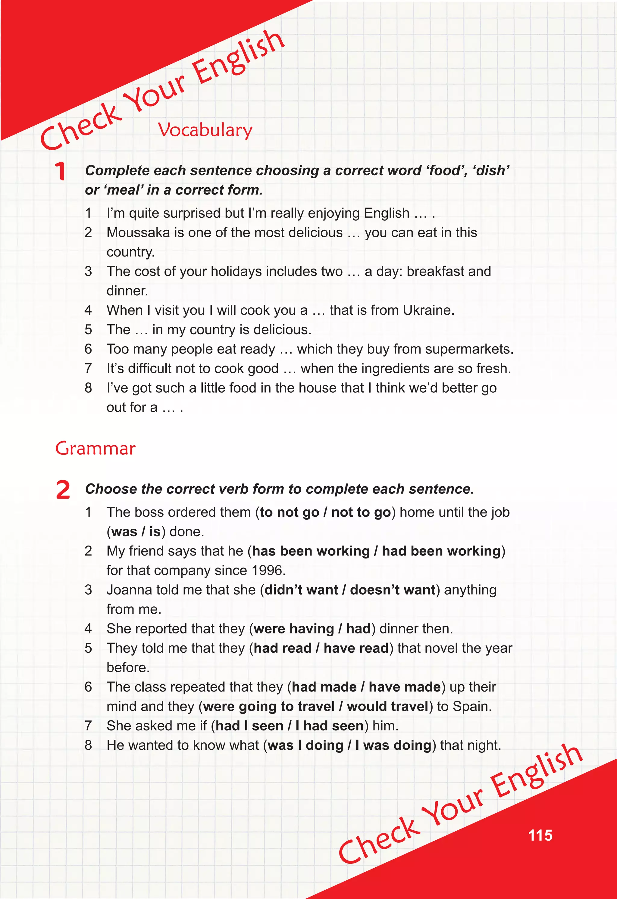 115
Check Your English
Check Your English
Vocabulary
1 Complete each sentence choosing a correct word ‘food’, ‘dish’
or ‘meal’ in a correct form.
1 I’m quite surprised but I’m really enjoying English … .
2 Moussaka is one of the most delicious … you can eat in this
country.
3 The cost of your holidays includes two … a day: breakfast and
dinner.
4 When I visit you I will cook you a … that is from Ukraine.
5 The … in my country is delicious.
6 Too many people eat ready … which they buy from supermarkets.
7 It’s difficult not to cook good … when the ingredients are so fresh.
8 I’ve got such a little food in the house that I think we’d better go
out for a … .
Grammar
2 Choose the correct verb form to complete each sentence.
1 The boss ordered them (to not go / not to go) home until the job
(was / is) done.
2 My friend says that he (has been working / had been working)
for that company since 1996.
3 Joanna told me that she (didn’t want / doesn’t want) anything
from me.
4 She reported that they (were having / had) dinner then.
5 They told me that they (had read / have read) that novel the year
before.
6 The class repeated that they (had made / have made) up their
mind and they (were going to travel / would travel) to Spain.
7 She asked me if (had I seen / I had seen) him.
8 He wanted to know what (was I doing / I was doing) that night.
 