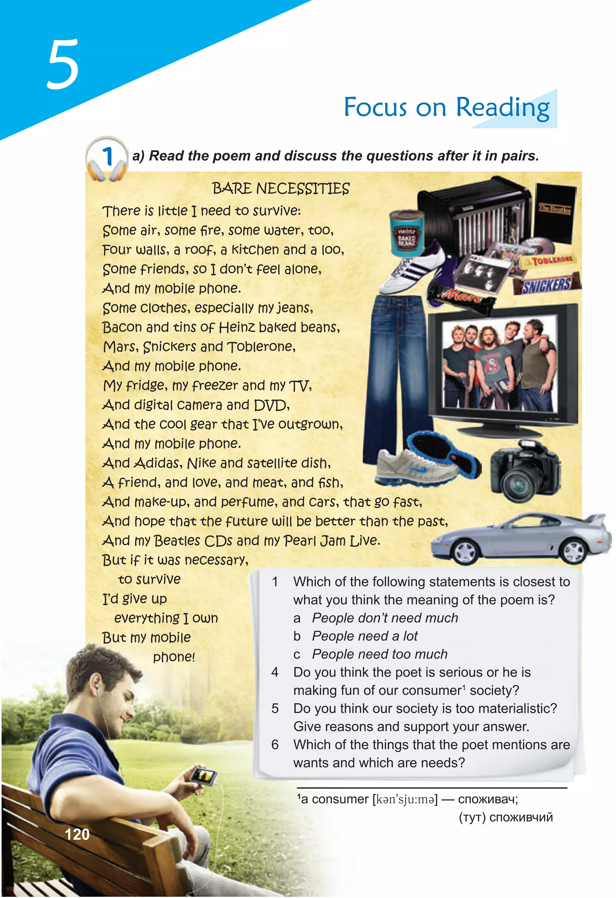 5 Focus on Reading
1 a) Read the poem and discuss the questions after it in pairs.
1
a consumer [k3n9sju:m3] — споживач;
(тут) споживчий
BARE NECESSITIES
There is little I need to survive:
Some air, some ﬁre, some water, too,
Four walls, a roof, a kitchen and a loo,
Some friends, so I don’t feel alone,
And my mobile phone.
Some clothes, especially my jeans,
Bacon and tins of Heinz baked beans,
Mars, Snickers and Toblerone,
And my mobile phone.
My fridge, my freezer and my TV,
And digital camera and DVD,
And the cool gear that I’ve outgrown,
And my mobile phone.
And Adidas, Nike and satellite dish,
A friend, and love, and meat, and ﬁsh,
And make-up, and perfume, and cars, that go fast,
And hope that the future will be better than the past,
And my Beatles CDs and my Pearl Jam Live.
But if it was necessary,
to survive
I’d give up
everything I own
But my mobile
phone!
And hope that the future will be better than the past,
But if it was necessary,
1 Which of the following statements is closest to
what you think the meaning of the poem is?
a People don’t need much
b People need a lot
c People need too much
4 Do you think the poet is serious or he is
making fun of our consumer1
society?
5 Do you think our society is too materialistic?
Give reasons and support your answer.
6 Which of the things that the poet mentions are
wants and which are needs?
120
 