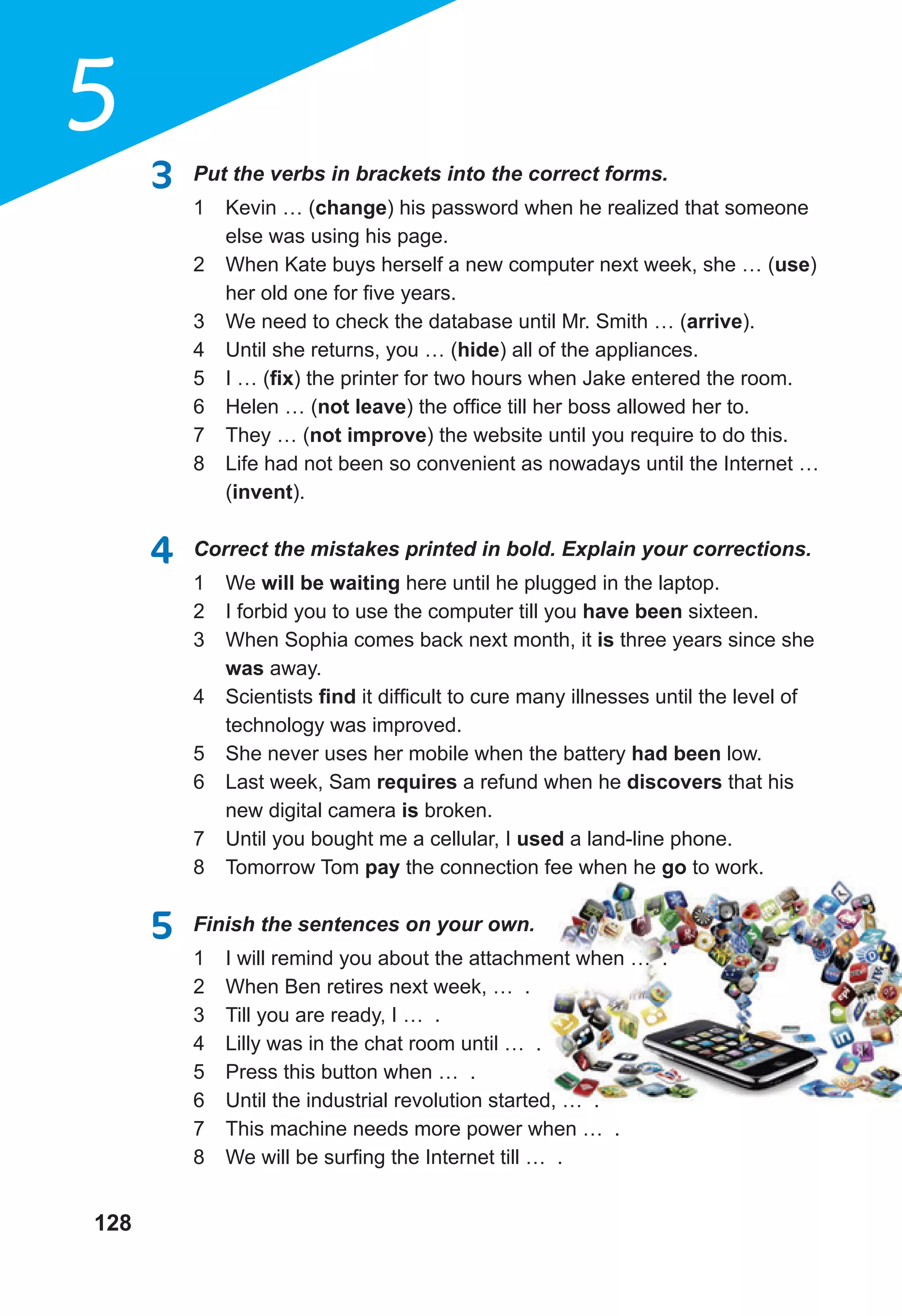128
5
3 Put the verbs in brackets into the correct forms.
1 Kevin … (change) his password when he realized that someone
else was using his page.
2 When Kate buys herself a new computer next week, she … (use)
her old one for five years.
3 We need to check the database until Mr. Smith … (arrive).
4 Until she returns, you … (hide) all of the appliances.
5 I … (ﬁx) the printer for two hours when Jake entered the room.
6 Helen … (not leave) the office till her boss allowed her to.
7 They … (not improve) the website until you require to do this.
8 Life had not been so convenient as nowadays until the Internet …
(invent).
4 Correct the mistakes printed in bold. Explain your corrections.
1 We will be waiting here until he plugged in the laptop.
2 I forbid you to use the computer till you have been sixteen.
3 When Sophia comes back next month, it is three years since she
was away.
4 Scientists ﬁnd it difficult to cure many illnesses until the level of
technology was improved.
5 She never uses her mobile when the battery had been low.
6 Last week, Sam requires a refund when he discovers that his
new digital camera is broken.
7 Until you bought me a cellular, I used a land-line phone.
8 Tomorrow Tom pay the connection fee when he go to work.
5 Finish the sentences on your own.
1 I will remind you about the attachment when … .
2 When Ben retires next week, … .
3 Till you are ready, I … .
4 Lilly was in the chat room until … .
5 Press this button when … .
6 Until the industrial revolution started, … .
7 This machine needs more power when … .
8 We will be surfing the Internet till … .
 