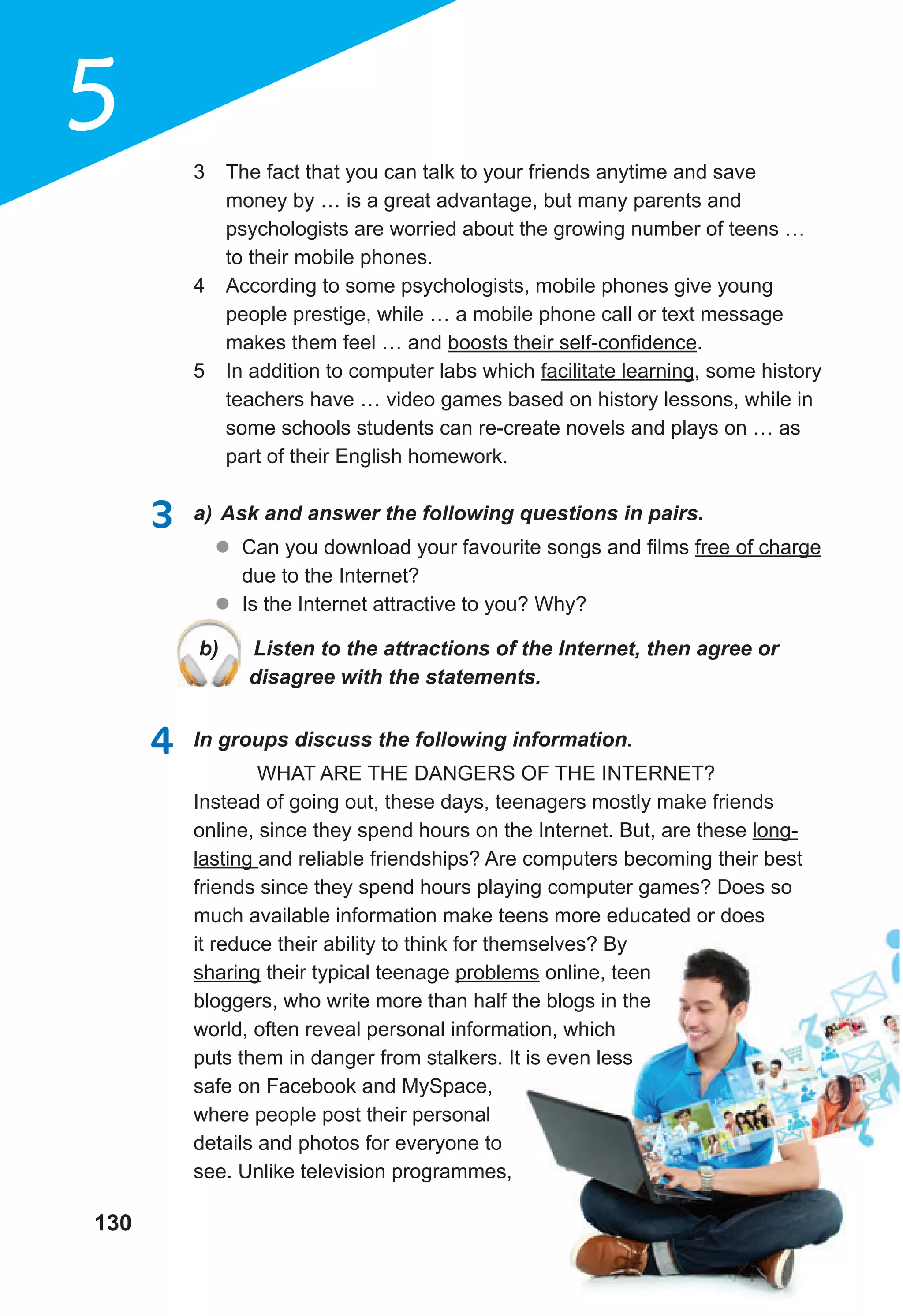 130
5 3 The fact that you can talk to your friends anytime and save
money by … is a great advantage, but many parents and
psychologists are worried about the growing number of teens …
to their mobile phones.
4 According to some psychologists, mobile phones give young
people prestige, while … a mobile phone call or text message
makes them feel … and boosts their self-confidence.
5 In addition to computer labs which facilitate learning, some history
teachers have … video games based on history lessons, while in
some schools students can re-create novels and plays on … as
part of their English homework.
3 a) Ask and answer the following questions in pairs.
l Can you download your favourite songs and films free of charge
due to the Internet?
l Is the Internet attractive to you? Why?
b) Listen to the attractions of the Internet, then agree or
disagree with the statements.
4 In groups discuss the following information.
WHAT ARE THE DANGERS OF THE INTERNET?
Instead of going out, these days, teenagers mostly make friends
online, since they spend hours on the Internet. But, are these long-
lasting and reliable friendships? Are computers becoming their best
friends since they spend hours playing computer games? Does so
much available information make teens more educated or does
it reduce their ability to think for themselves? By
sharing their typical teenage problems online, teen
bloggers, who write more than half the blogs in the
world, often reveal personal information, which
puts them in danger from stalkers. It is even less
safe on Facebook and MySpace,
where people post their personal
details and photos for everyone to
see. Unlike television programmes,
b) Listen to the attractions of the Internet, then agree or
disagree with the statements.
 