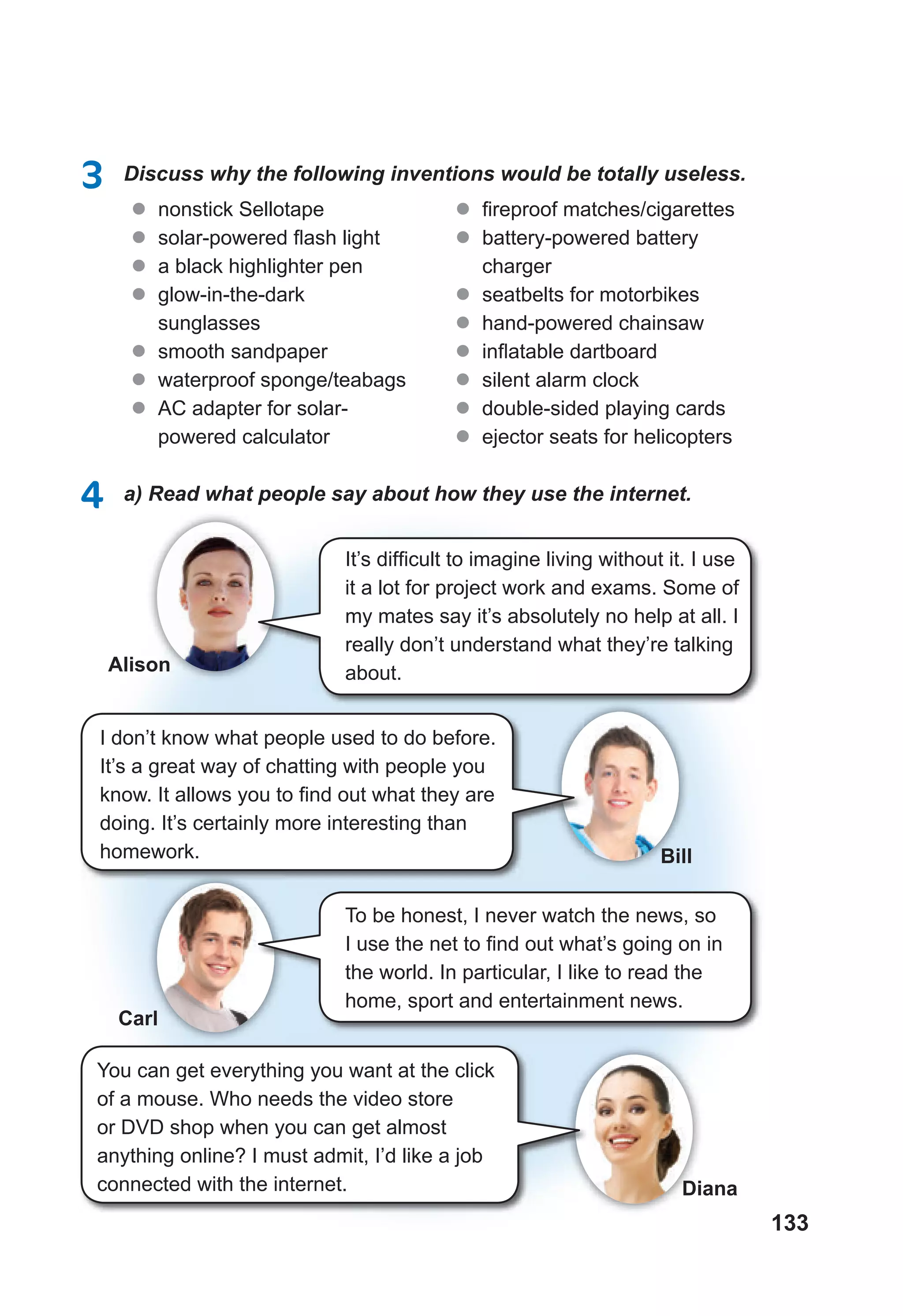 133
3 Discuss why the following inventions would be totally useless.
l nonstick Sellotape
l solar-powered ﬂash light
l a black highlighter pen
l glow-in-the-dark
sunglasses
l smooth sandpaper
l waterproof sponge/teabags
l AC adapter for solar-
powered calculator
l fireproof matches/cigarettes
l battery-powered battery
charger
l seatbelts for motorbikes
l hand-powered chainsaw
l inﬂatable dartboard
l silent alarm clock
l double-sided playing cards
l ejector seats for helicopters
4 a) Read what people say about how they use the internet.
It’s difficult to imagine living without it. I use
it a lot for project work and exams. Some of
my mates say it’s absolutely no help at all. I
really don’t understand what they’re talking
about.
I don’t know what people used to do before.
It’s a great way of chatting with people you
know. It allows you to find out what they are
doing. It’s certainly more interesting than
homework.
To be honest, I never watch the news, so
I use the net to find out what’s going on in
the world. In particular, I like to read the
home, sport and entertainment news.
You can get everything you want at the click
of a mouse. Who needs the video store
or DVD shop when you can get almost
anything online? I must admit, I’d like a job
connected with the internet.
Alison
Bill
Carl
Diana
 