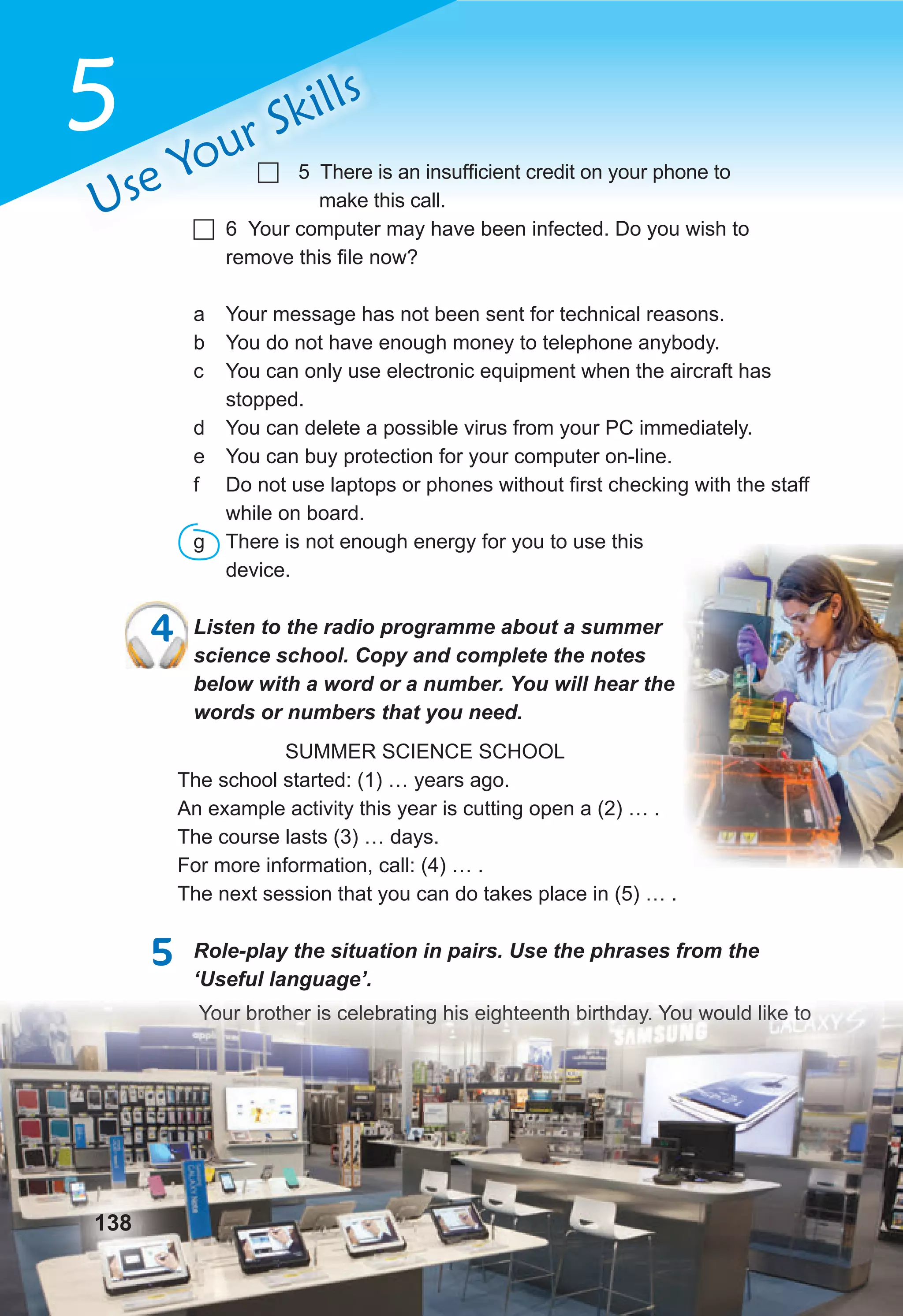 5
Use Your Skills
 5 There is an insufficient credit on your phone to
make this call.
 6 Your computer may have been infected. Do you wish to
remove this file now?
a Your message has not been sent for technical reasons.
b You do not have enough money to telephone anybody.
c You can only use electronic equipment when the aircraft has
stopped.
d You can delete a possible virus from your PC immediately.
e You can buy protection for your computer on-line.
f Do not use laptops or phones without first checking with the staff
while on board.
g There is not enough energy for you to use this
device.
4 Listen to the radio programme about a summer
science school. Copy and complete the notes
below with a word or a number. You will hear the
words or numbers that you need.
SUMMER SCIENCE SCHOOL
The school started: (1) … years ago.
An example activity this year is cutting open a (2) … .
The course lasts (3) … days.
For more information, call: (4) … .
The next session that you can do takes place in (5) … .
5 Role-play the situation in pairs. Use the phrases from the
‘Useful language’.
Your brother is celebrating his eighteenth birthday. You would like to
‘Useful language’.
Your brother is celebrating his eighteenth birthday. You would like to
138
4 Listen to the radio programme about a summer
 