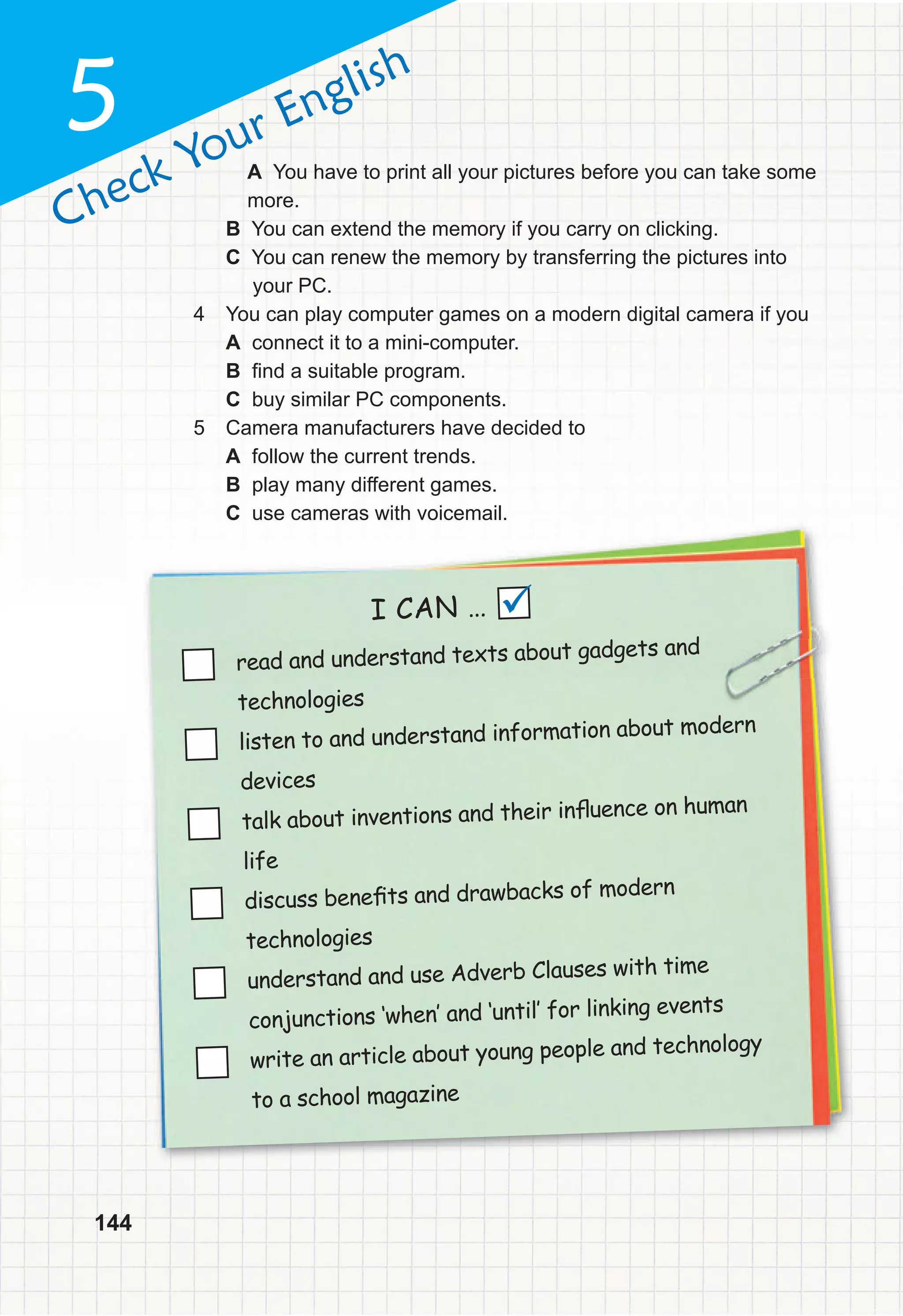144
Check Your English
5
read and understand texts about gadgets and
technologies
listen to and understand information about modern
devices
talk about inventions and their inﬂuence on human
life
discuss beneﬁts and drawbacks of modern
technologies
understand and use Adverb Clauses with time
conjunctions ‘when‛ and ‘until‛ for linking events
write an article about young people and technology
to a school magazine
I CAN … 
A You have to print all your pictures before you can take some
more.
B You can extend the memory if you carry on clicking.
C You can renew the memory by transferring the pictures into
your PC.
4 You can play computer games on a modern digital camera if you
A connect it to a mini-computer.
B find a suitable program.
C buy similar PC components.
5 Camera manufacturers have decided to
A follow the current trends.
B play many different games.
C use cameras with voicemail.
 