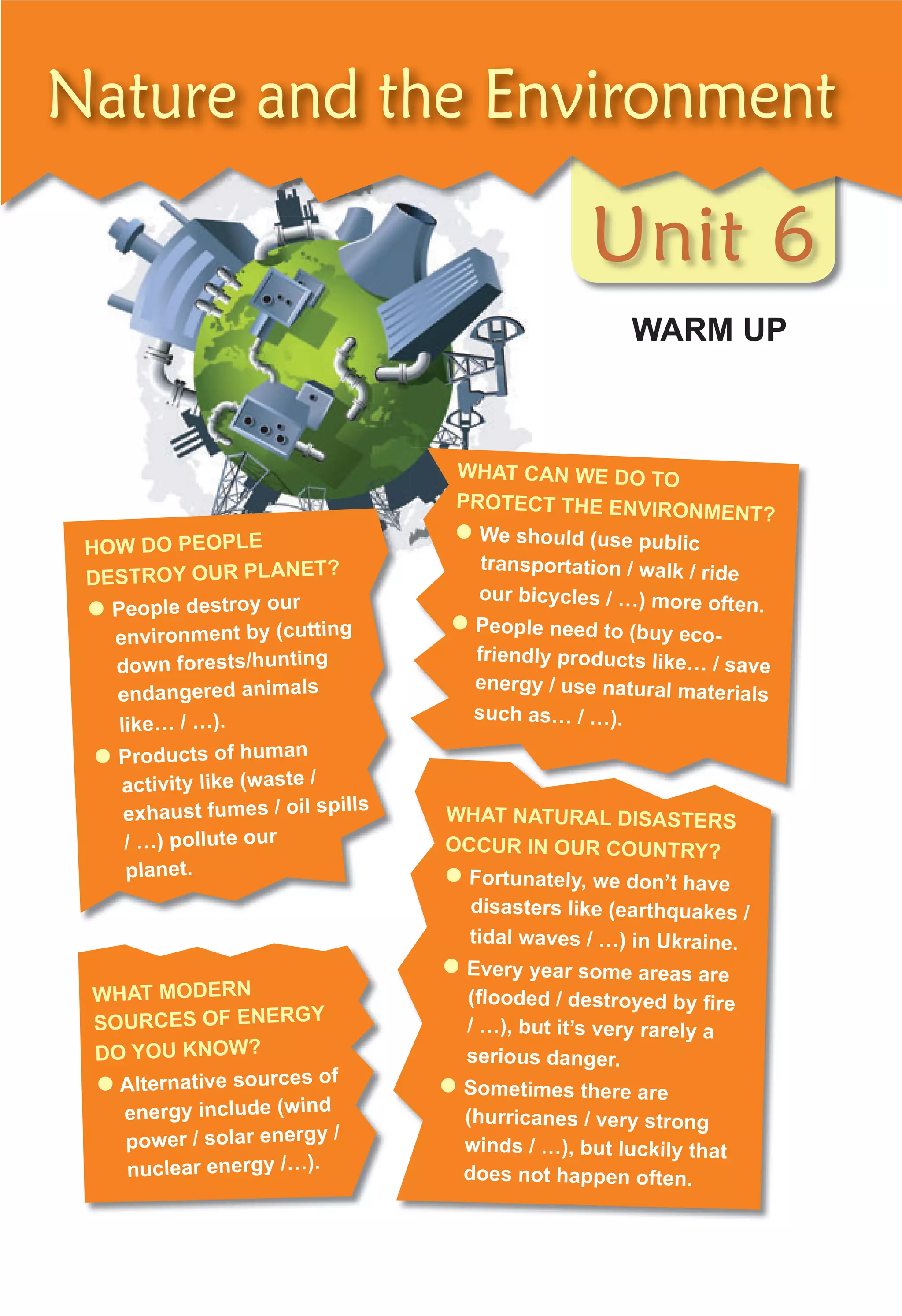 Unit 6
WARM UP
Unit 6
Unit 6
Nature and the Environment
WHAT CAN WE DO TO
PROTECT THE ENVIRONMENT?
 We should (use public
transportation / walk / ride
our bicycles / …) more often.
 People need to (buy eco-
friendly products like… / save
energy / use natural materials
such as… / …).
HOW DO PEOPLE
DESTROY OUR PLANET?
 People destroy our
environment by (cutting
down forests/hunting
endangered animals
like… / …).
 Products of human
activity like (waste /
exhaust fumes / oil spills
/ …) pollute our
planet.
WHAT NATURAL DISASTERS
OCCUR IN OUR COUNTRY?
 Fortunately, we don’t have
disasters like (earthquakes /
tidal waves / …) in Ukraine.
 Every year some areas are
(ﬂooded / destroyed by ﬁre
/ …), but it’s very rarely a
serious danger.
 Sometimes there are
(hurricanes / very strong
winds / …), but luckily that
does not happen often.
WHAT MODERN
SOURCES OF ENERGY
DO YOU KNOW?
 Alternative sources of
energy include (wind
power / solar energy /
nuclear energy /…).
 