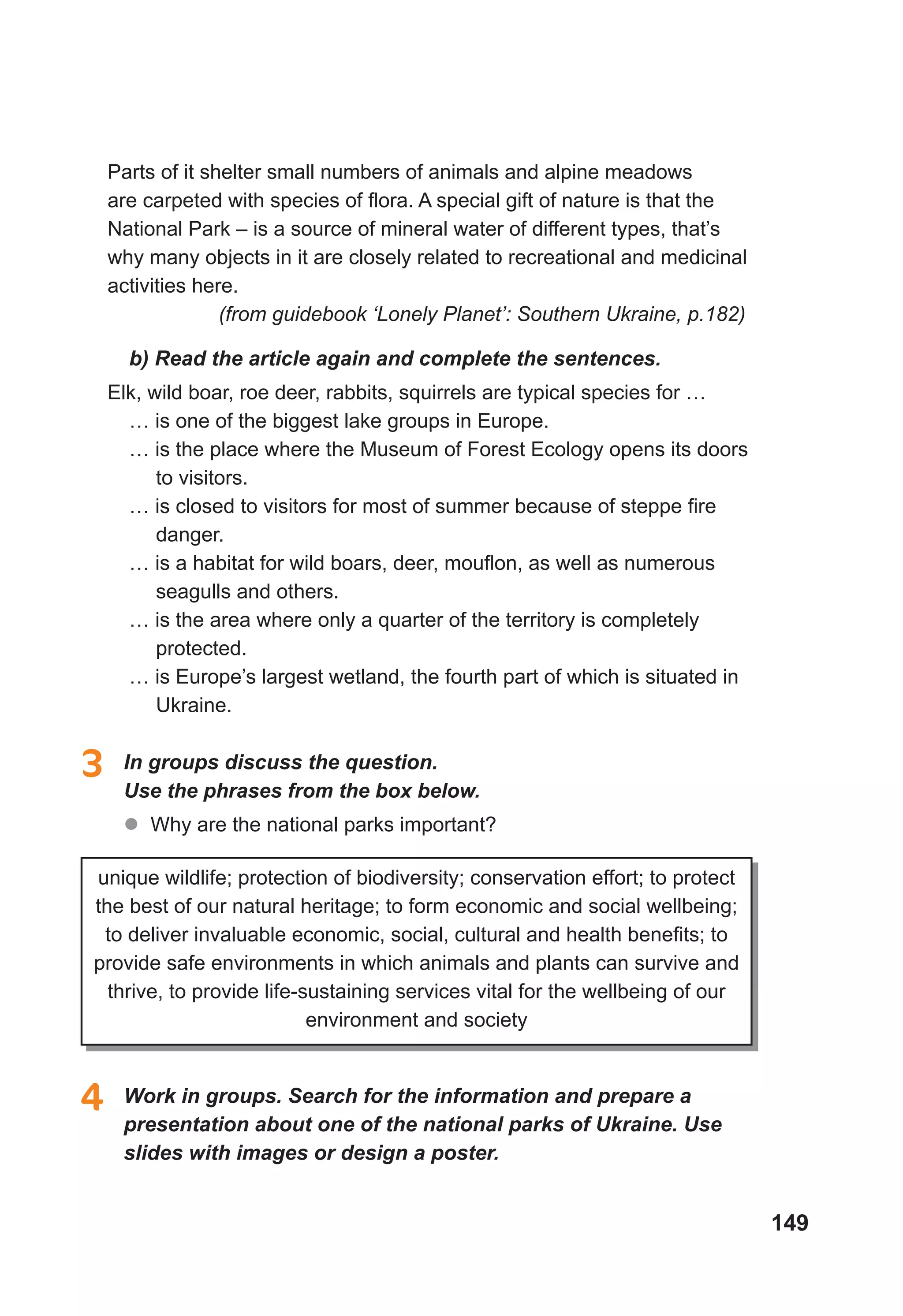 149
Parts of it shelter small numbers of animals and alpine meadows
are carpeted with species of flora. A special gift of nature is that the
National Park – is a source of mineral water of different types, that’s
why many objects in it are closely related to recreational and medicinal
activities here.
(from guidebook ‘Lonely Planet’: Southern Ukraine, p.182)
b) Read the article again and complete the sentences.
Elk, wild boar, roe deer, rabbits, squirrels are typical species for …
… is one of the biggest lake groups in Europe.
… is the place where the Museum of Forest Ecology opens its doors
to visitors.
… is closed to visitors for most of summer because of steppe fire
danger.
… is a habitat for wild boars, deer, mouflon, as well as numerous
seagulls and others.
… is the area where only a quarter of the territory is completely
protected.
… is Europe’s largest wetland, the fourth part of which is situated in
Ukraine.
3 In groups discuss the question.
Use the phrases from the box below.
 Why are the national parks important?
unique wildlife; protection of biodiversity; conservation effort; to protect
the best of our natural heritage; to form economic and social wellbeing;
to deliver invaluable economic, social, cultural and health benefits; to
provide safe environments in which animals and plants can survive and
thrive, to provide life-sustaining services vital for the wellbeing of our
environment and society
4 Work in groups. Search for the information and prepare a
presentation about one of the national parks of Ukraine. Use
slides with images or design a poster.
 