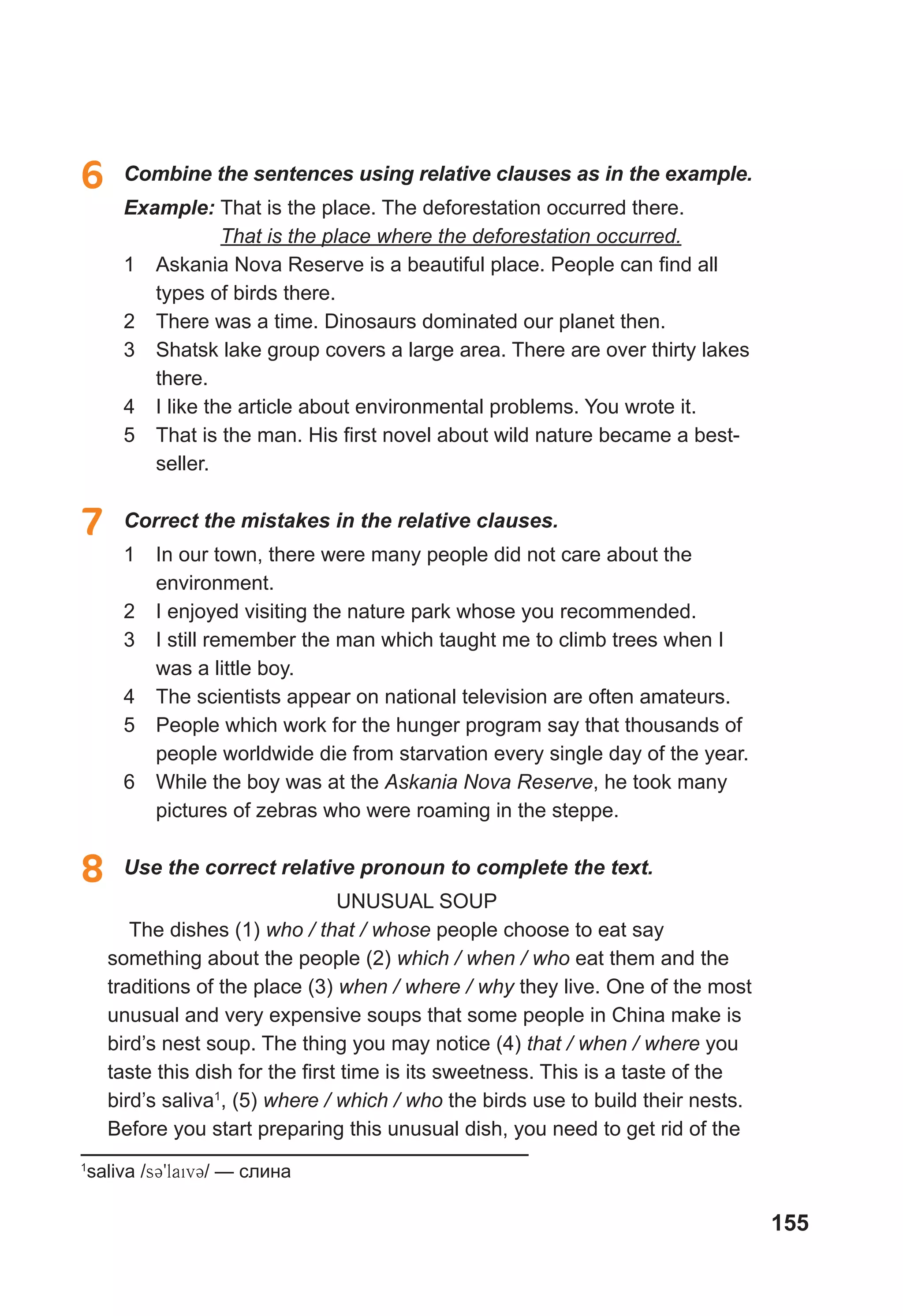 155
6	 Combine the sentences using relative clauses as in the example.
Example:	That is the place. The deforestation occurred there.
That is the place where the deforestation occurred.
1	 Askania Nova Reserve is a beautiful place. People can find all
types of birds there.
2	 There was a time. Dinosaurs dominated our planet then.
3	 Shatsk lake group covers a large area. There are over thirty lakes
there.
4	 I like the article about environmental problems. You wrote it.
5	 That is the man. His first novel about wild nature became a best-
seller.
7	 Correct the mistakes in the relative clauses.
1	 In our town, there were many people did not care about the
environment.
2	 I enjoyed visiting the nature park whose you recommended.
3	 I still remember the man which taught me to climb trees when I
was a little boy.
4	 The scientists appear on national television are often amateurs.
5	 People which work for the hunger program say that thousands of
people worldwide die from starvation every single day of the year.
6	 While the boy was at the Askania Nova Reserve, he took many
pictures of zebras who were roaming in the steppe.
8	 Use the correct relative pronoun to complete the text.
UNUSUAL SOUP
The dishes (1) who / that / whose people choose to eat say
something about the people (2) which / when / who eat them and the
traditions of the place (3) when / where / why they live. One of the most
unusual and very expensive soups that some people in China make is
bird’s nest soup. The thing you may notice (4) that / when / where you
taste this dish for the first time is its sweetness. This is a taste of the
bird’s saliva1
, (5) where / which / who the birds use to build their nests.
Before you start preparing this unusual dish, you need to get rid of the
1
saliva /s39laiv3/ — слина
 