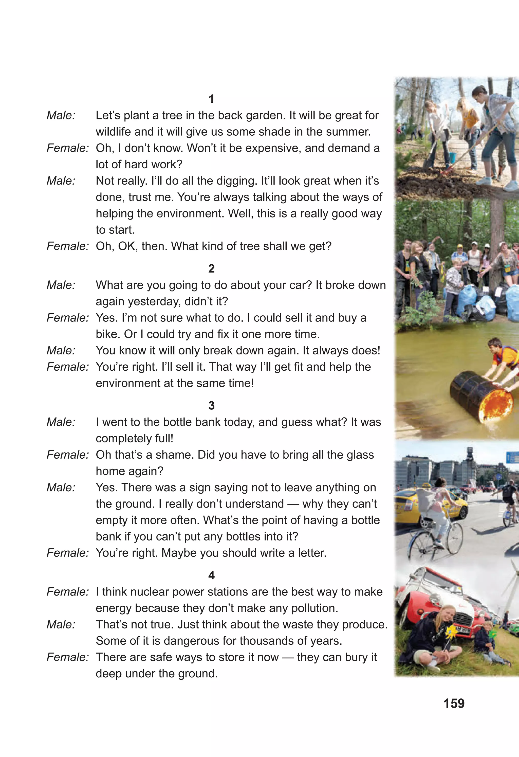 159
1
Male: Let’s plant a tree in the back garden. It will be great for
wildlife and it will give us some shade in the summer.
Female: Oh, I don’t know. Won’t it be expensive, and demand a
lot of hard work?
Male: Not really. I’ll do all the digging. It’ll look great when it’s
done, trust me. You’re always talking about the ways of
helping the environment. Well, this is a really good way
to start.
Female: Oh, OK, then. What kind of tree shall we get?
2
Male: What are you going to do about your car? It broke down
again yesterday, didn’t it?
Female: Yes. I’m not sure what to do. I could sell it and buy a
bike. Or I could try and fix it one more time.
Male: You know it will only break down again. It always does!
Female: You’re right. I’ll sell it. That way I’ll get fit and help the
environment at the same time!
3
Male: I went to the bottle bank today, and guess what? It was
completely full!
Female: Oh that’s a shame. Did you have to bring all the glass
home again?
Male: Yes. There was a sign saying not to leave anything on
the ground. I really don’t understand — why they can’t
empty it more often. What’s the point of having a bottle
bank if you can’t put any bottles into it?
Female: You’re right. Maybe you should write a letter.
4
Female: I think nuclear power stations are the best way to make
energy because they don’t make any pollution.
Male: That’s not true. Just think about the waste they produce.
Some of it is dangerous for thousands of years.
Female: There are safe ways to store it now — they can bury it
deep under the ground.
 