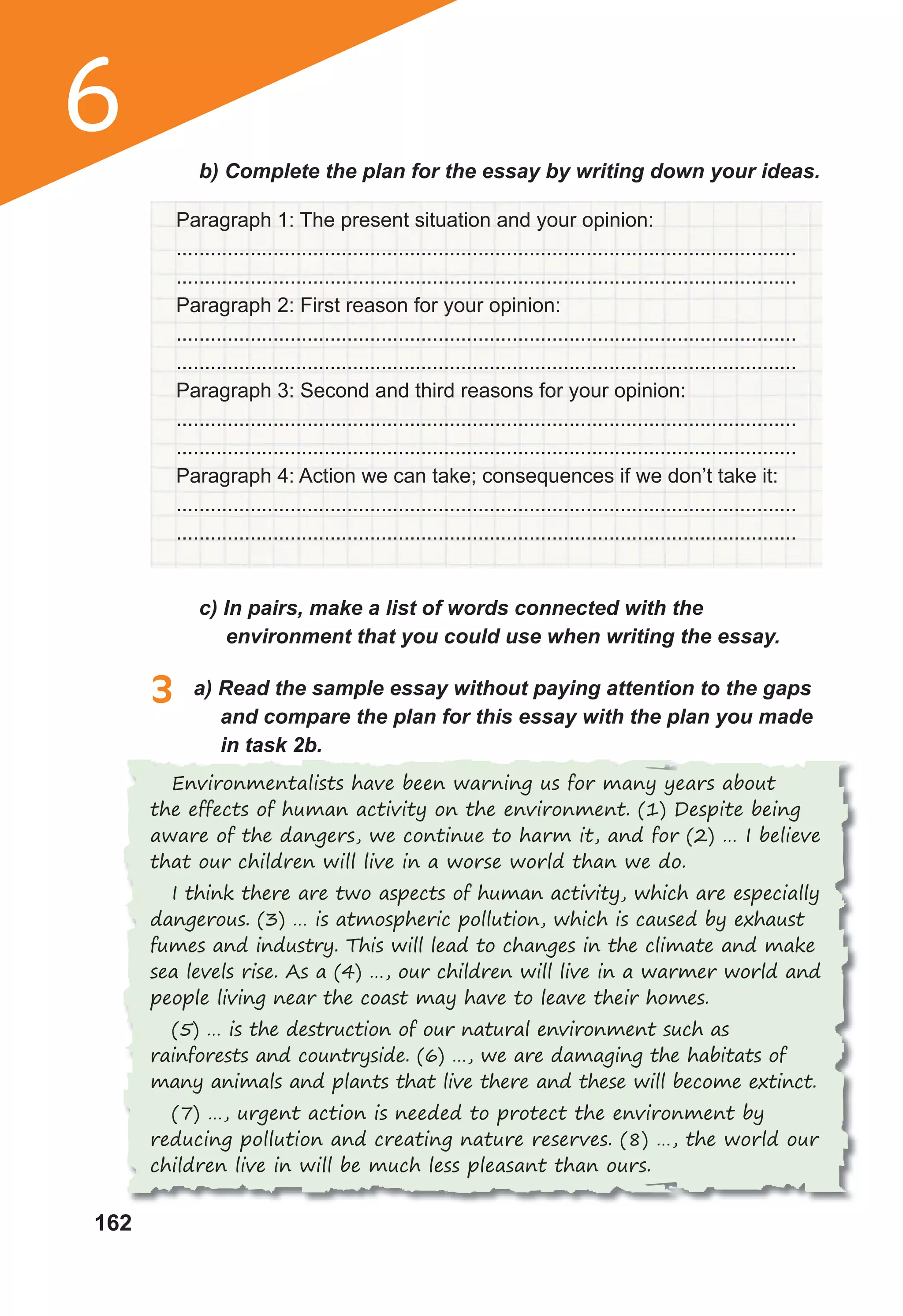 162
6 b) Complete the plan for the essay by writing down your ideas.
Paragraph 1: The present situation and your opinion:
.............................................................................................................
.............................................................................................................
Paragraph 2: First reason for your opinion:
.............................................................................................................
.............................................................................................................
Paragraph 3: Second and third reasons for your opinion:
.............................................................................................................
.............................................................................................................
Paragraph 4: Action we can take; consequences if we don’t take it:
.............................................................................................................
.............................................................................................................
c) In pairs, make a list of words connected with the
environment that you could use when writing the essay.
3 a) Read the sample essay without paying attention to the gaps
and compare the plan for this essay with the plan you made
in task 2b.
Environmentalists have been warning us for many years about
the effects of human activity on the environment. (1) Despite being
aware of the dangers, we continue to harm it, and for (2) … I believe
that our children will live in a worse world than we do.
I think there are two aspects of human activity, which are especially
dangerous. (3) … is atmospheric pollution, which is caused by exhaust
fumes and industry. This will lead to changes in the climate and make
sea levels rise. As a (4) …, our children will live in a warmer world and
people living near the coast may have to leave their homes.
(5) … is the destruction of our natural environment such as
rainforests and countryside. (6) …, we are damaging the habitats of
many animals and plants that live there and these will become extinct.
(7) …, urgent action is needed to protect the environment by
reducing pollution and creating nature reserves. (8) …, the world our
children live in will be much less pleasant than ours.
 