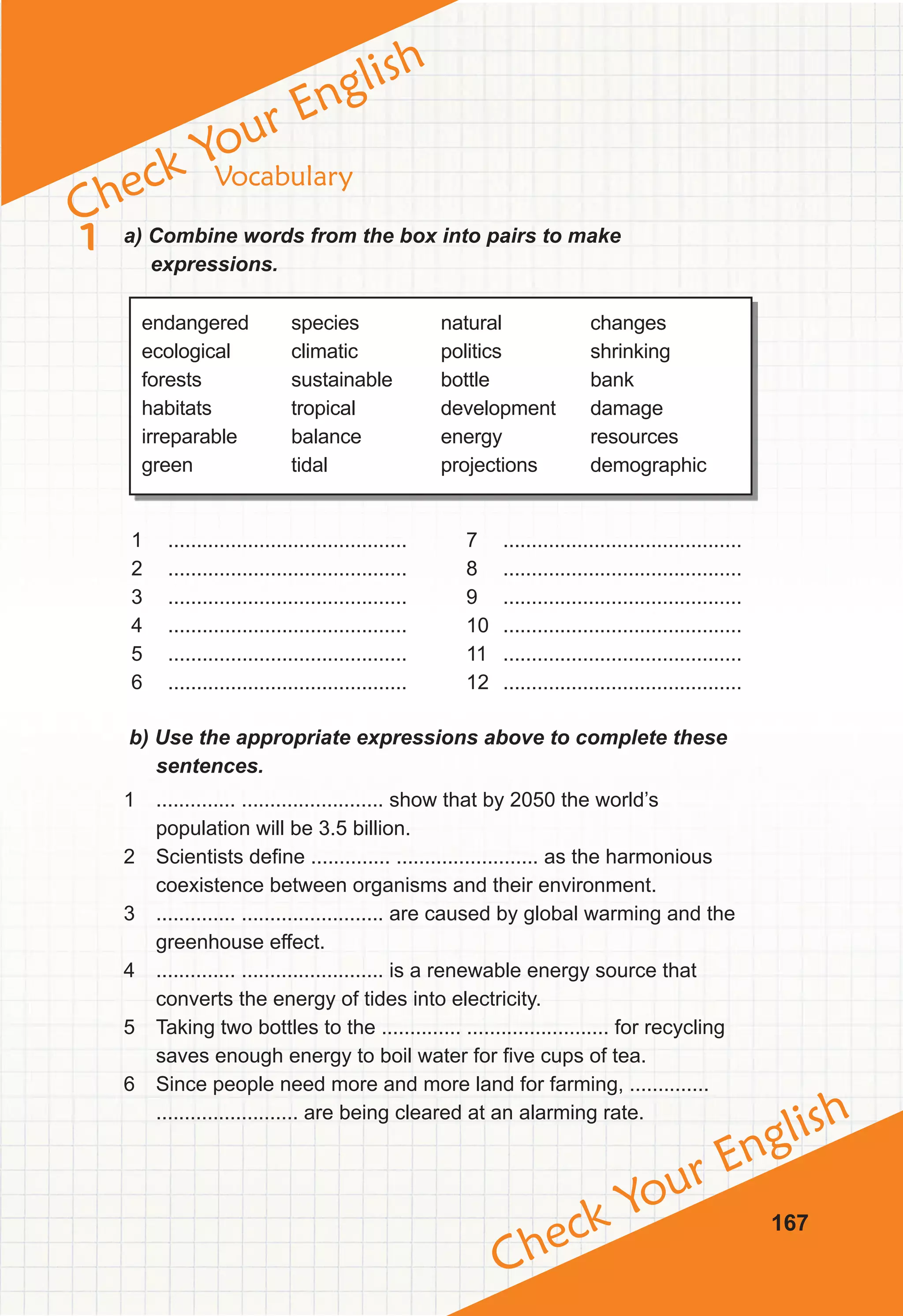 Check Your English
Check Your English
167
Vocabulary
1 a) Combine words from the box into pairs to make
expressions.
endangered
ecological
forests
habitats
irreparable
green
species
climatic
sustainable
tropical
balance
tidal
natural
politics
bottle
development
energy
projections
changes
shrinking
bank
damage
resources
demographic
1 ..........................................
2 ..........................................
3 ..........................................
4 ..........................................
5 ..........................................
6 ..........................................
7 ..........................................
8 ..........................................
9 ..........................................
10 ..........................................
11 ..........................................
12 ..........................................
b) Use the appropriate expressions above to complete these
sentences.
1 .............. ......................... show that by 2050 the world’s
population will be 3.5 billion.
2 Scientists define .............. ......................... as the harmonious
coexistence between organisms and their environment.
3 .............. ......................... are caused by global warming and the
greenhouse effect.
4 .............. ......................... is a renewable energy source that
converts the energy of tides into electricity.
5 Taking two bottles to the .............. ......................... for recycling
saves enough energy to boil water for five cups of tea.
6 Since people need more and more land for farming, ..............
......................... are being cleared at an alarming rate.
 