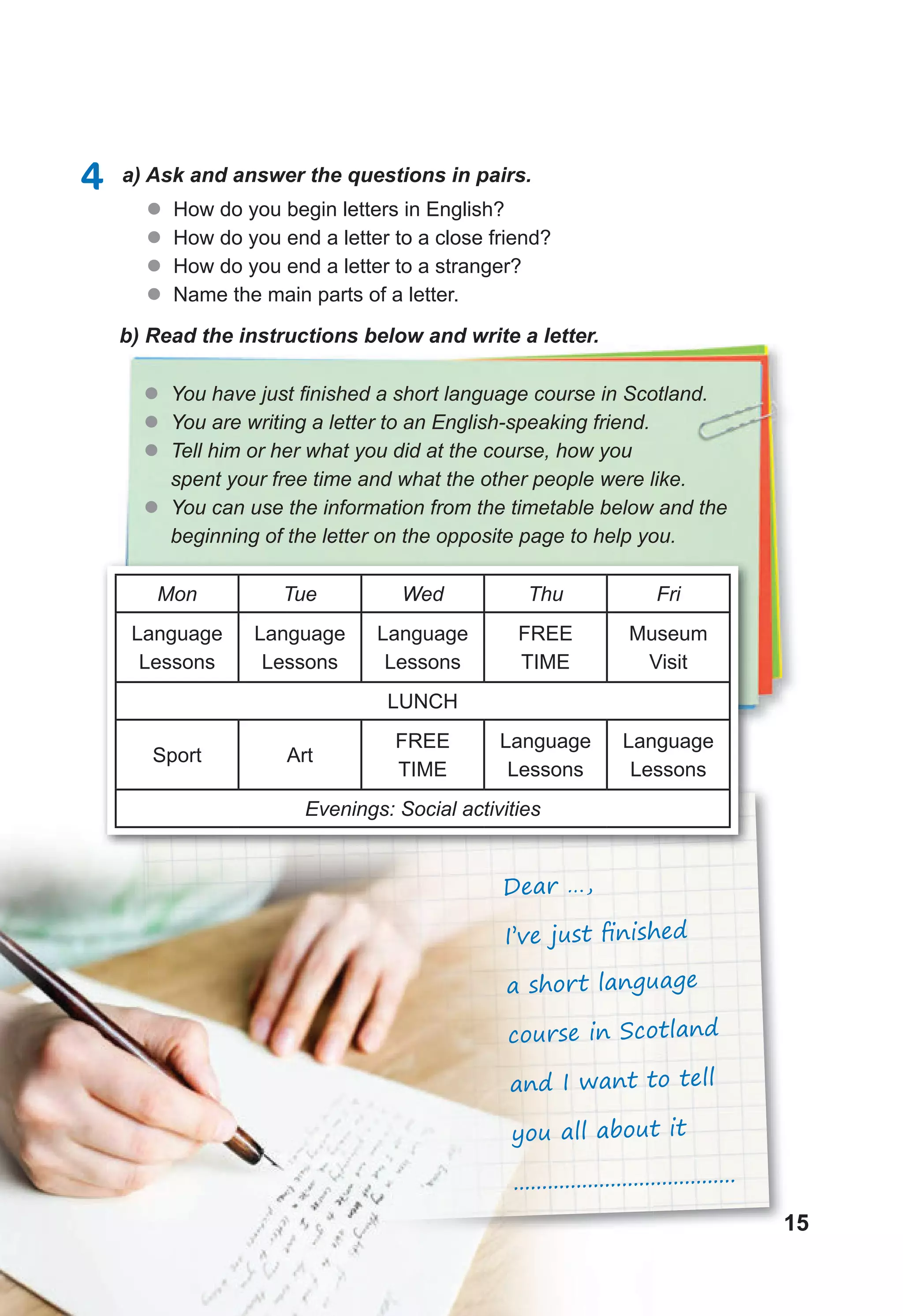15
15
15
15
15
4 a) Ask and answer the questions in pairs.
z
z How do you begin letters in English?
z
z How do you end a letter to a close friend?
z
z How do you end a letter to a stranger?
z
z Name the main parts of a letter.
b) Read the instructions below and write a letter.
z
z You have just finished a short language course in Scotland.
z
z You are writing a letter to an English-speaking friend.
z
z Tell him or her what you did at the course, how you
spent your free time and what the other people were like.
z
z You can use the information from the timetable below and the
beginning of the letter on the opposite page to help you.
Mon Tue Wed Thu Fri
Language
Lessons
Language
Lessons
Language
Lessons
FREE
TIME
Museum
Visit
LUNCH
Sport Art
FREE
TIME
Language
Lessons
Language
Lessons
Evenings: Social activities
Dear …,
I’ve just ﬁnished
a short language
course in Scotland
and I want to tell
you all about it
.......................................
 