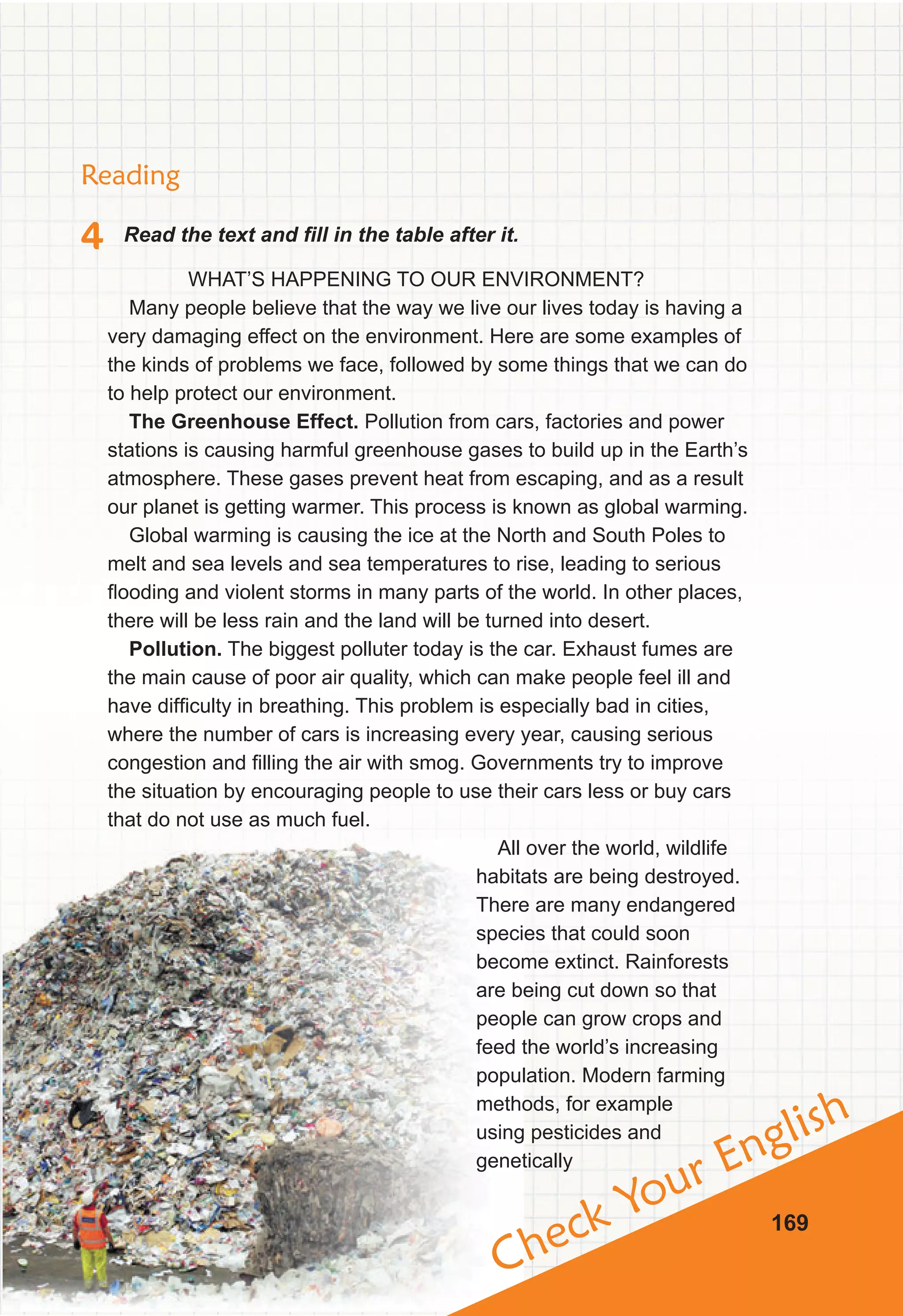 Check Your English
169
Reading
4 Read the text and fill in the table after it.
WHAT’S HAPPENING TO OUR ENVIRONMENT?
Many people believe that the way we live our lives today is having a
very damaging effect on the environment. Here are some examples of
the kinds of problems we face, followed by some things that we can do
to help protect our environment.
The Greenhouse Effect. Pollution from cars, factories and power
stations is causing harmful greenhouse gases to build up in the Earth’s
atmosphere. These gases prevent heat from escaping, and as a result
our planet is getting warmer. This process is known as global warming.
Global warming is causing the ice at the North and South Poles to
melt and sea levels and sea temperatures to rise, leading to serious
flooding and violent storms in many parts of the world. In other places,
there will be less rain and the land will be turned into desert.
Pollution. The biggest polluter today is the car. Exhaust fumes are
the main cause of poor air quality, which can make people feel ill and
have difficulty in breathing. This problem is especially bad in cities,
where the number of cars is increasing every year, causing serious
congestion and filling the air with smog. Governments try to improve
the situation by encouraging people to use their cars less or buy cars
that do not use as much fuel.
All over the world, wildlife
habitats are being destroyed.
There are many endangered
species that could soon
become extinct. Rainforests
are being cut down so that
people can grow crops and
feed the world’s increasing
population. Modern farming
methods, for example
using pesticides and
genetically
 
