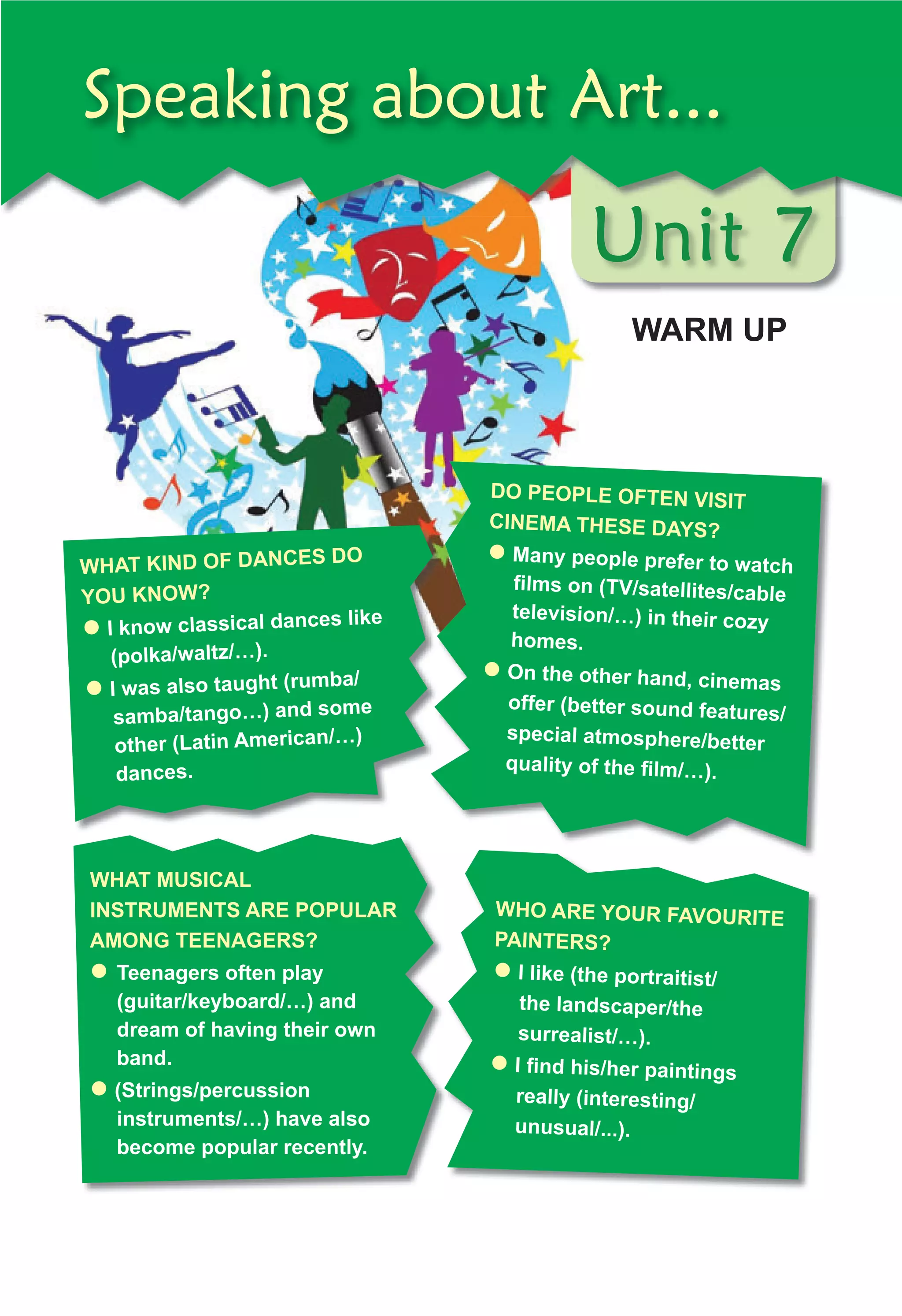 Unit 7
WARM UP
Unit 7
Unit 7
Speaking about Art...
DO PEOPLE OFTEN VISIT
CINEMA THESE DAYS?
� Many people prefer to watch
ﬁ
	lms	on	(TV/satellites/cable	
television/…)	in	their	cozy	
homes.
� On	the	other	hand,	cinemas	
offer	(better	sound	features/
special	atmosphere/better	
quality	of	the	ﬁ
	lm/…).
WHAT KIND OF DANCES DO
YOU KNOW?
� I	know	classical	dances	like	
(polka/waltz/…).
� I	was	also	taught	(rumba/
samba/tango…)	and	some	
other	(Latin	American/…)	
dances.
WHAT MUSICAL
INSTRUMENTS ARE POPULAR
AMONG TEENAGERS?
� 	Teenagers	often	play	
(guitar/keyboard/…)	and	
dream	of	having	their	own	
band.
� (Strings/percussion	
instruments/…)	have	also	
become	popular	recently.
WHO ARE YOUR FAVOURITE
PAINTERS?
� I	like	(the	portraitist/
the	landscaper/the	
surrealist/…).	
� I	ﬁ
	nd	his/her	paintings	
really	(interesting/
unusual/...).
 