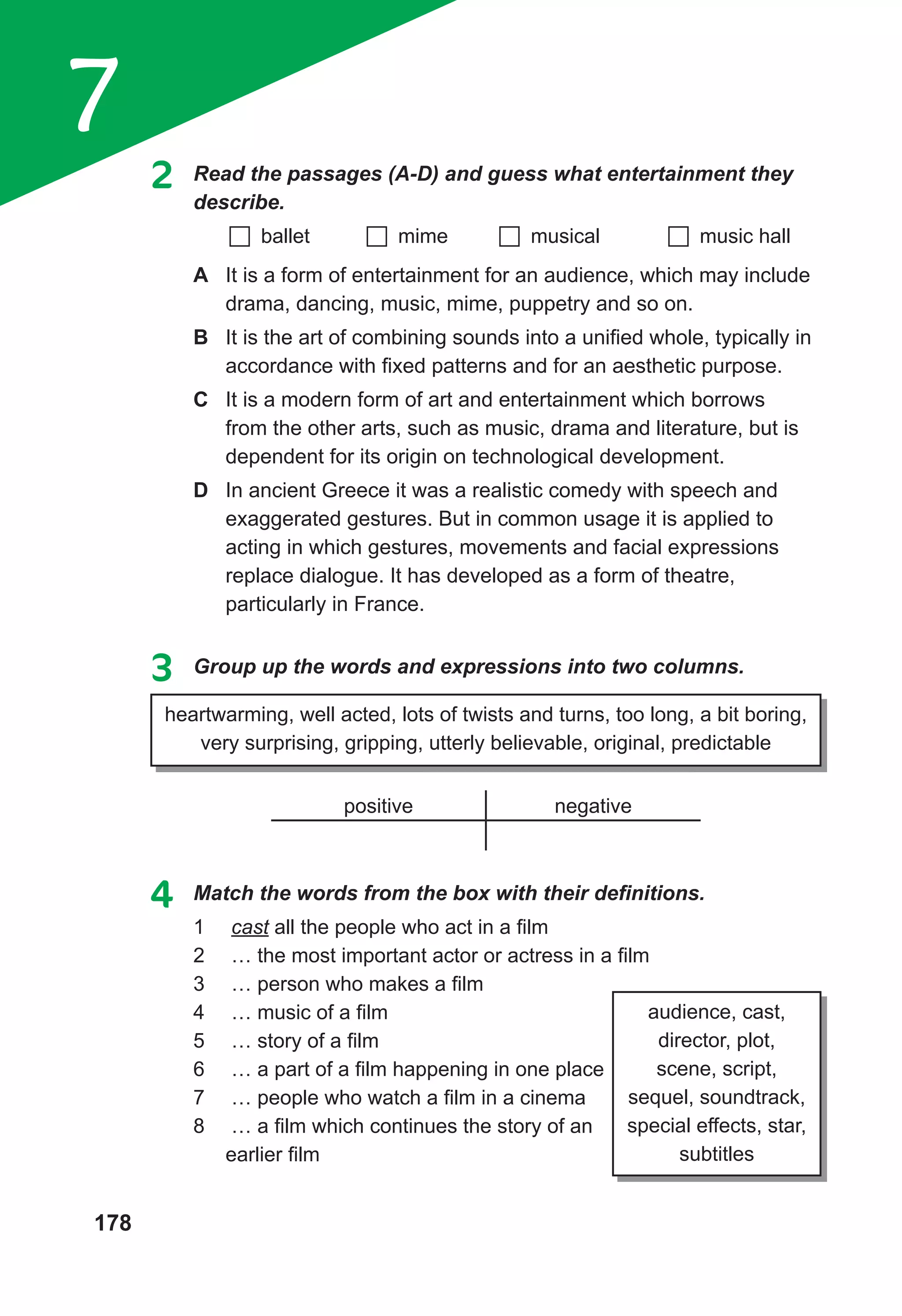 178
7
2 Read the passages (A-D) and guess what entertainment they
describe.
ballet mime musical music hall
A It is a form of entertainment for an audience, which may include
drama, dancing, music, mime, puppetry and so on.
B It is the art of combining sounds into a unified whole, typically in
accordance with fixed patterns and for an aesthetic purpose.
C It is a modern form of art and entertainment which borrows
from the other arts, such as music, drama and literature, but is
dependent for its origin on technological development.
D In ancient Greece it was a realistic comedy with speech and
exaggerated gestures. But in common usage it is applied to
acting in which gestures, movements and facial expressions
replace dialogue. It has developed as a form of theatre,
particularly in France.
3 Group up the words and expressions into two columns.
heartwarming, well acted, lots of twists and turns, too long, a bit boring,
very surprising, gripping, utterly believable, original, predictable
positive negative
4	 Match	the	words	from	the	box	with	their	defi
	nitions.
1 cast all the people who act in a film
2 … the most important actor or actress in a film
3 … person who makes a film
4 … music of a film
5 … story of a film
6 … a part of a film happening in one place
7 … people who watch a film in a cinema
8 … a film which continues the story of an
earlier film
audience, cast,
director, plot,
scene, script,
sequel, soundtrack,
special effects, star,
subtitles
 