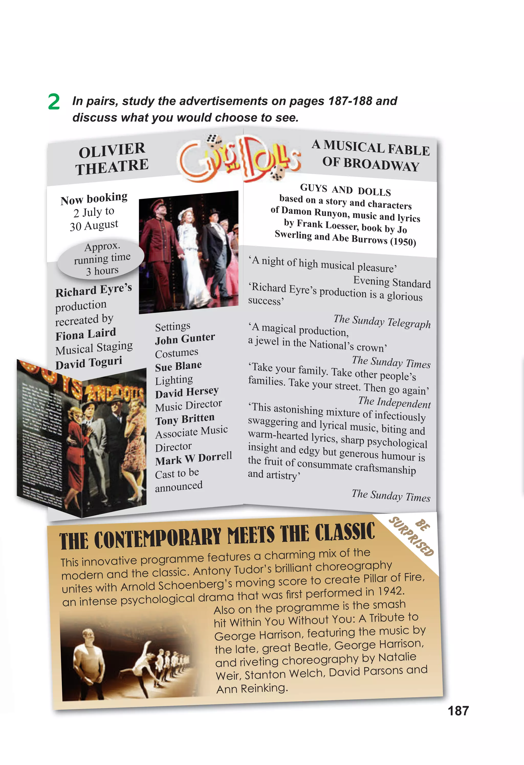 187
2 In pairs, study the advertisements on pages 187-188 and
discuss what you would choose to see.
discuss what you would choose to see.
OLIVIER
THEATRE
Settings
John Gunter
Costumes
Sue Blane
Lighting
David Hersey
Music Director
Tony Britten
Associate Music
Director
Mark W Dorrell
Cast to be
announced
Richard Eyre’s
production
recreated by
Fiona Laird
Musical Staging
David Toguri
Now booking
2 July to
30 August
Richard Eyre’s
Approx.
running time
3 hours
GUYS AND DOLLS
based on a story and characters
of Damon Runyon, music and lyrics
by Frank Loesser, book by Jo
Swerling and Abe Burrows (1950)
A MUSICAL FABLE
OF BROADWAY
‘A night of high musical pleasure’
Evening Standard
‘Richard Eyre’s production is a glorious
success’
The Sunday Telegraph
‘A magical production,
a jewel in the National’s crown’
The Sunday Times
‘Take your family. Take other people’s
families. Take your street. Then go again’
The Independent
‘This astonishing mixture of infectiously
swaggering and lyrical music, biting and
warm-hearted lyrics, sharp psychological
insight and edgy but generous humour is
the fruit of consummate craftsmanship
and artistry’
The Sunday Times
187
THE CONTEMPORARY MEETS THE CLASSIC
This innovative programme features a charming mix of the
modern and the classic. Antony Tudor’s brilliant choreography
unites with Arnold Schoenberg’s moving score to create Pillar of Fire,
an intense psychological drama that was ﬁrst performed in 1942.
Also on the programme is the smash
hit Within You Without You: A Tribute to
George Harrison, featuring the music by
the late, great Beatle, George Harrison,
and riveting choreography by Natalie
Weir, Stanton Welch, David Parsons and
Ann Reinking.
BE
SURPRISED
 