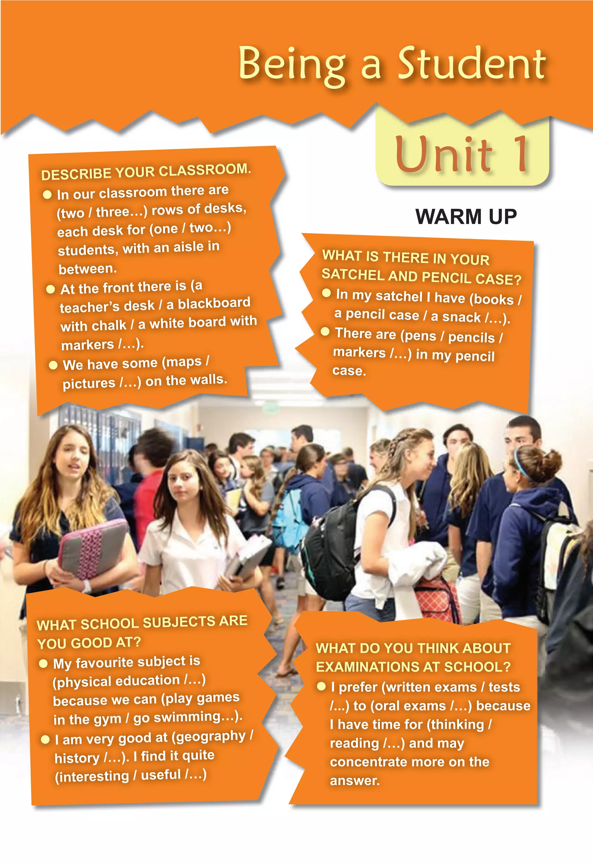 Unit 1
Being a Student
WARM UP
DESCRIBE YOUR CLASSROOM.
z In our classroom there are
(two / three…) rows of desks,
each desk for (one / two…)
students, with an aisle in
between.
z At the front there is (a
teacher’s desk / a blackboard
with chalk / a white board with
markers /…).
z We have some (maps /
pictures /…) on the walls.
WHAT IS THERE IN YOUR
SATCHEL AND PENCIL CASE?
z In my satchel I have (books /
a pencil case / a snack /…).
z There are (pens / pencils /
markers /…) in my pencil
case.
WHAT SCHOOL SUBJECTS ARE
YOU GOOD AT?
z My favourite subject is
(physical education /…)
because we can (play games
in the gym / go swimming…).
z I am very good at (geography /
history /…). I ﬁnd it quite
(interesting / useful /…)
WHAT DO YOU THINK ABOUT
EXAMINATIONS AT SCHOOL?
z I prefer (written exams / tests
/...) to (oral exams /…) because
I have time for (thinking /
reading /…) and may
concentrate more on the
answer.
 