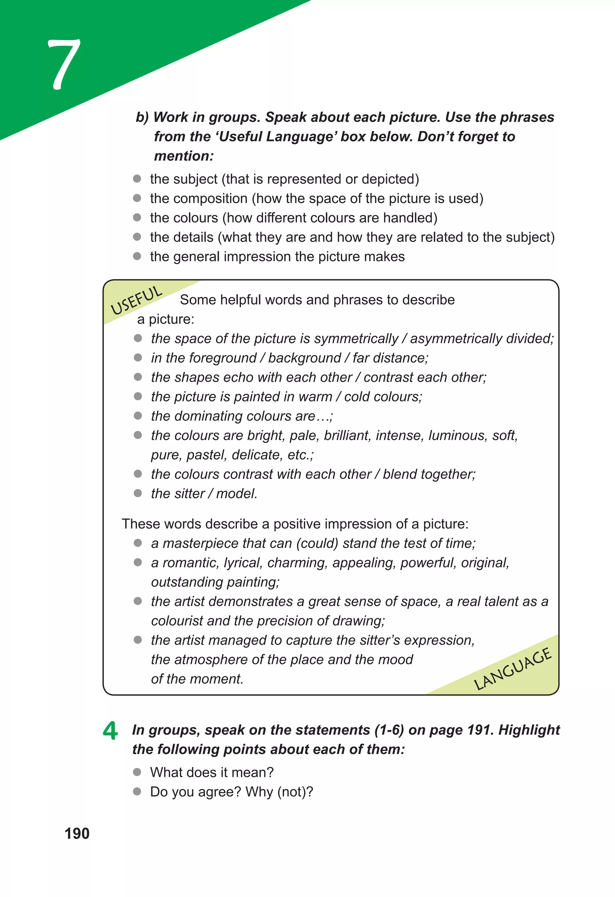 190
7 b) Work in groups. Speak about each picture. Use the phrases
from the ‘Useful Language’ box below. Don’t forget to
mention:
z
z the subject (that is represented or depicted)
z
z the composition (how the space of the picture is used)
z
z the colours (how different colours are handled)
z
z the details (what they are and how they are related to the subject)
z
z the general impression the picture makes
LANGUAGE
USEFUL Some helpful words and phrases to describe
a picture:
z
z the space of the picture is symmetrically / asymmetrically divided;
z
z in the foreground / background / far distance;
z
z the shapes echo with each other / contrast each other;
z
z the picture is painted in warm / cold colours;
z
z the dominating colours are…;
z
z the colours are bright, pale, brilliant, intense, luminous, soft,
pure, pastel, delicate, etc.;
z
z the colours contrast with each other / blend together;
z
z the sitter / model.
These words describe a positive impression of a picture:
z
z a masterpiece that can (could) stand the test of time;
z
z a romantic, lyrical, charming, appealing, powerful, original,
outstanding painting;
z
z the artist demonstrates a great sense of space, a real talent as a
colourist and the precision of drawing;
z
z the artist managed to capture the sitter’s expression,
the atmosphere of the place and the mood
of the moment.
4	 In groups, speak on the statements (1-6) on page 191. Highlight
the following points about each of them:
z
z What does it mean?
z
z Do you agree? Why (not)?
 